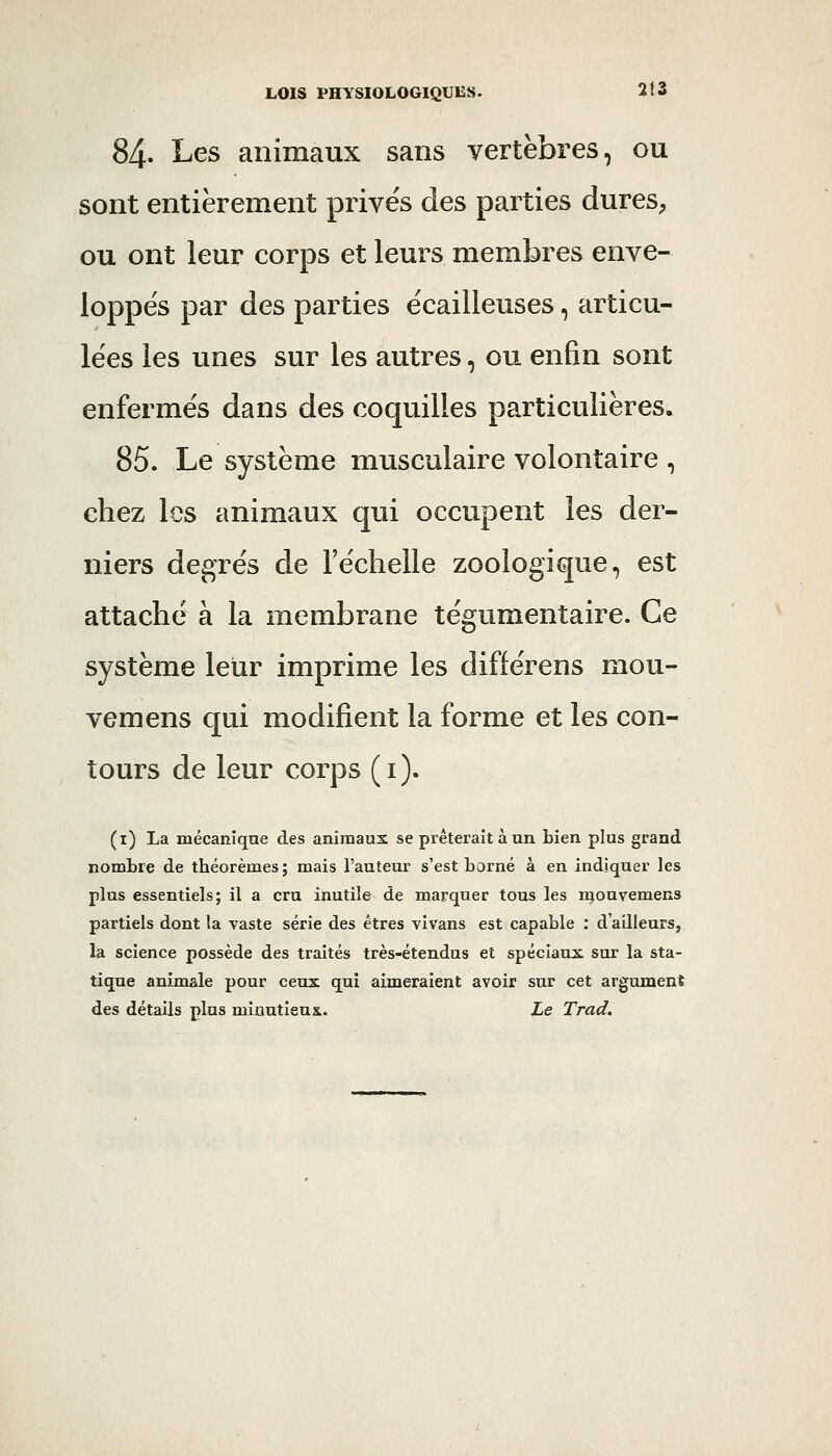 84. Les animaux sans vertèbres, ou sont entièrement privés des parties dures^ ou ont leur corps et leurs membres enve- loppés par des parties écailleuses, articu- lées les unes sur les autres, ou enfin sont enfermés dans des coquilles particulières. 85. Le système musculaire volontaire , chez les animaux qui occupent les der- niers degrés de l'échelle zoologique, est attaché à la membrane tégumentaire. Ce système leur imprime les différens mou- vemens qui modifient la forme et les con- tours de leur corps (i). (i) La mécanique des animaux se prêterait à un bien plus grand nombre de théorèmes; mais l'auteur s'est borné à en indiquer les plus essentiels; il a cru inutile de marquer tous les njouvemens partiels dont la vaste série des êtres vivans est capable : d'ailleurs, la science possède des traités très-étendus et spéciaux sur la sta- tique animale pour ceux qui aimeraient avoir sur cet argument des détails plus miuutieus.. Le Trad.