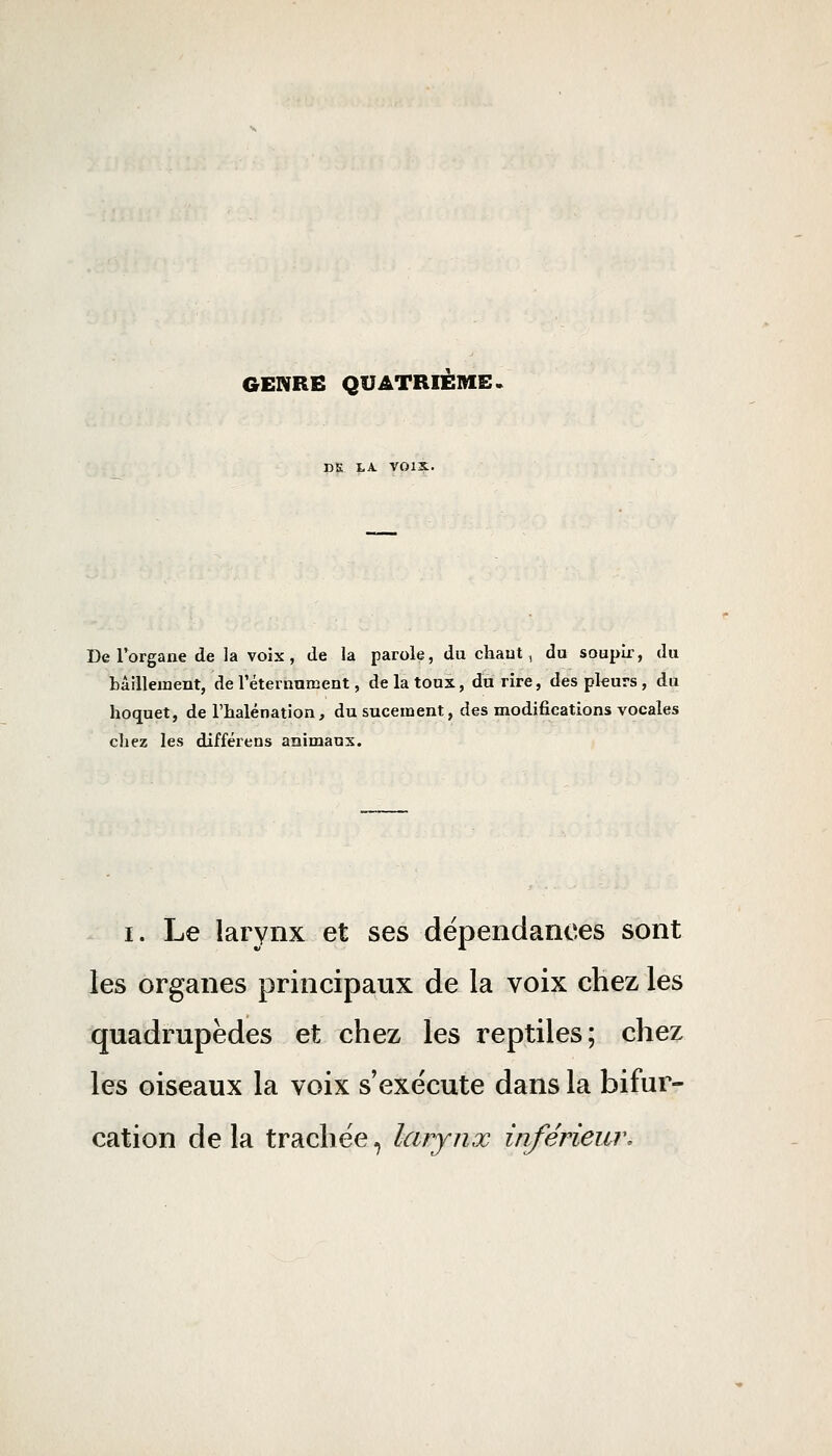 GENRE QUATRIÈME. DK tA. VOIX. De l'organe de la voix, de la parole, du chaut, du soupir, du MilleiDcnt, de réternuœent, de la toux, du rire, des pleurs, du hoquet, de l'halénation, du sucement, des modifications vocales chez les différens animaux. I. Le larynx et ses dépendances sont les organes principaux de la voix chez les quadrupèdes et chez les reptiles; chez les oiseaux la voix s'exécute dans la bifur- cation delà trachée, larynx inférieur.