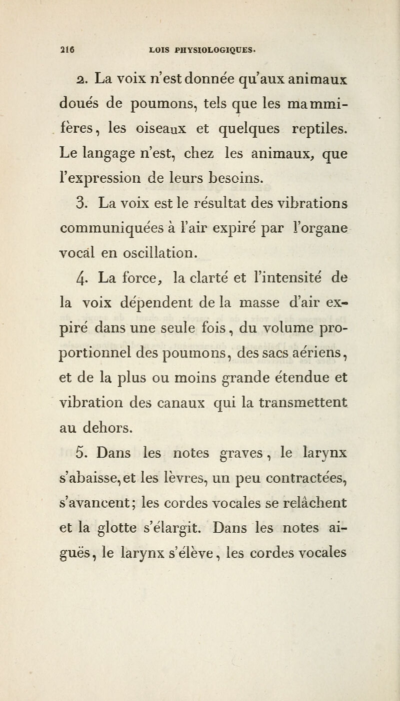 û. La voix n'est donnée qu'aux animaux doue's de poumons, tels que les mammi- . fères, les oiseaux et quelques reptiles. Le langage n'est, chez les animaux, que l'expression de leurs besoins. 3. La voix est le résultat des vibrations communiquées à l'air expiré par l'organe vocal en oscillation. 4. La force, la clarté et l'intensité de la voix dépendent de la masse d'air ex- piré dans une seule fois, du volume pro- portionnel des poumons, des sacs aériens, et de la plus ou moins grande étendue et vibration des canaux qui la transmettent au dehors. 5. Dans les notes graves, le larynx s'abaisse, et les lèvres, un peu contractées, s'avancent; les cordes vocales se relâchent et la glotte s'élargit. Dans les notes ai- guës, le larynx s'élève, les cordes vocales