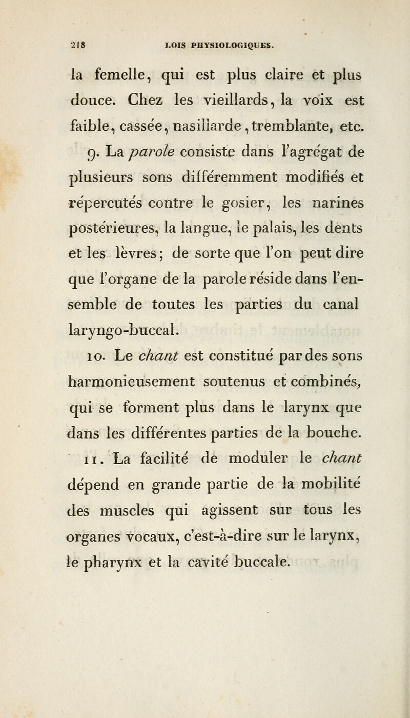 la femelle, qui est plus claire et plus douce. Chez les vieillards, la voix est faible, cassée, nasillarde,tremblante, etc. 9. La parole consiste dans l'agrégat de plusieurs sons différemment modifies et répercutés contre le gosier, les narines postérieures, la langue, le palais, les dents et les lèvres ; de sorte que l'on peut dire que l'organe de la parole réside dans l'en- semble de toutes les parties du canal laryngo-buccal. io< Le chant est constitué par des sons harmonieusement soutenus et combinés, qui se forment plus dans le larynx que dans les différentes parties de la bouche. II. La facilité de moduler le chant dépend en grande partie de la mobilité des muscles qui agissent sur tous les organes vocaux, c'est-à-dire sur le larynx, le pharynx et la cavité buccale.