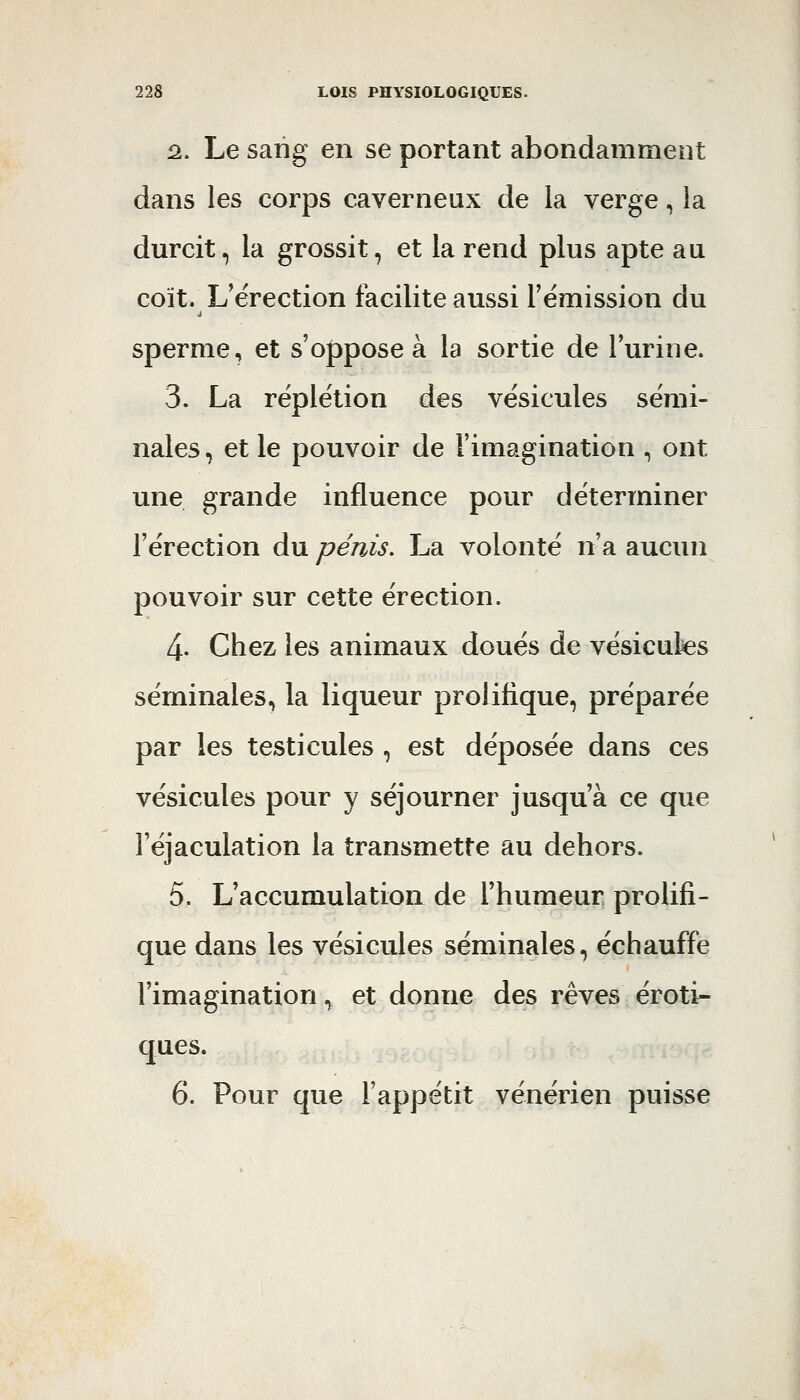 2.. Le saiig en se portant abondamment dans les corps caverneux de la verge, la durcit, la grossit, et la rend plus apte au coït. L'érection facilite aussi l'émission du sperme, et s'oppose à la sortie de l'urine. 3. La réplétion des vésicules sémi- nales, et le pouvoir de l'imagination , ont une grande influence pour déterminer l'érection du pénis, La volonté n'a aucun pouvoir sur cette érection. 4- Chez les animaux doués de vésicules séminales, la liqueur prolifique, préparée par les testicules , est déposée dans ces vésicules pour y séjourner jusqu'à ce que Féjaculation la transmette au dehors. 5. L'accumulation de l'humeur prolifi- que dans les vésicules séminales, échauffe l'imagination ^ et donne des rêves eroti- ques. 6. Pour que l'appétit vénérien puisse