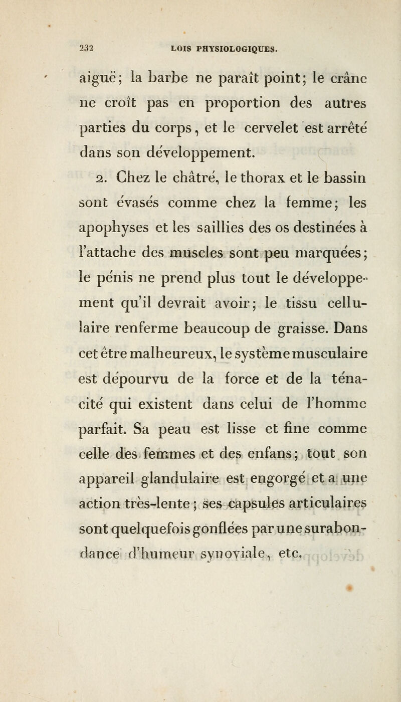 aiguë ; la barbe ne paraît point ; le crâne ne croît pas en proportion des autres parties du corps, et le cervelet est arrêté dans son développement. 2. Chez le châtré, le thorax et le bassin sont évasés comme chez la femme; les apophyses et les saillies des os destinées à l'attache des muscles sont peu marquées; le pénis ne prend plus tout le développe- ment qu'il devrait avoir; le tissu cellu- laire renferme beaucoup de graisse. Dans cet être malheureux, le système musculaire est dépourvu de la force et de la téna- cité qui existent dans celui de l'homme parfait. Sa peau est lisse et fine comme celle des femmes et des enfans; tout son appareil glandulaire est engorgé et a une action trës-lente ; ses capsules articulaires sont quelquefois gonflées par une surabon- dance d'humeur synoviale, etc.