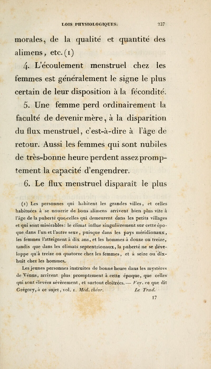 morales, de la qualité et quantité des alimens, etc.(i) 4. L'écoulement menstruel chez les femmes est généralement le signe le plus certain de leur disposition à la fécondité. 5. Une femme perd ordinairement la faculté de devenir mère, à la disparition du flux menstruel, c'est-à-dire à l'âge de retour. Aussi les femmes qui sont nubiles de très-bonne heure perdent assez promp- tement la capacité d'engendrer. 6. Le flux menstruel disparaît le plus (i) Les personnes qui liabitent les grandes villes, et celles habituées à se nourrir de bons aliœens arrivent bien plus vite à l'âge de la puberté qua-celles qui demeurent dans les petits villages et qui sont misérables: le climat influe singulièrement sur cette épo- que dans l'un et l'autre sexe, puisque dans les pays méridionaux, les femmes l'atteignent à dix ans, et les hommes à douze ou treize, tandis que dans les climats septentrionaux, la puberté ne se déve- loppe qu'à treize ou quatorze chez les femmes, et à seize ou dix- huit chez les hommes. Les jeunes personnes instruites de bonne heure dans les mystères de Ténus, arrivent plus prompteraent à cette époque, que celles qui sont élevées sévèrement, et surtout cloîtrées. — f^oy. ce que dit Grégory,à ce sujet, vol. i. Méd. théor. Le Trad. 17