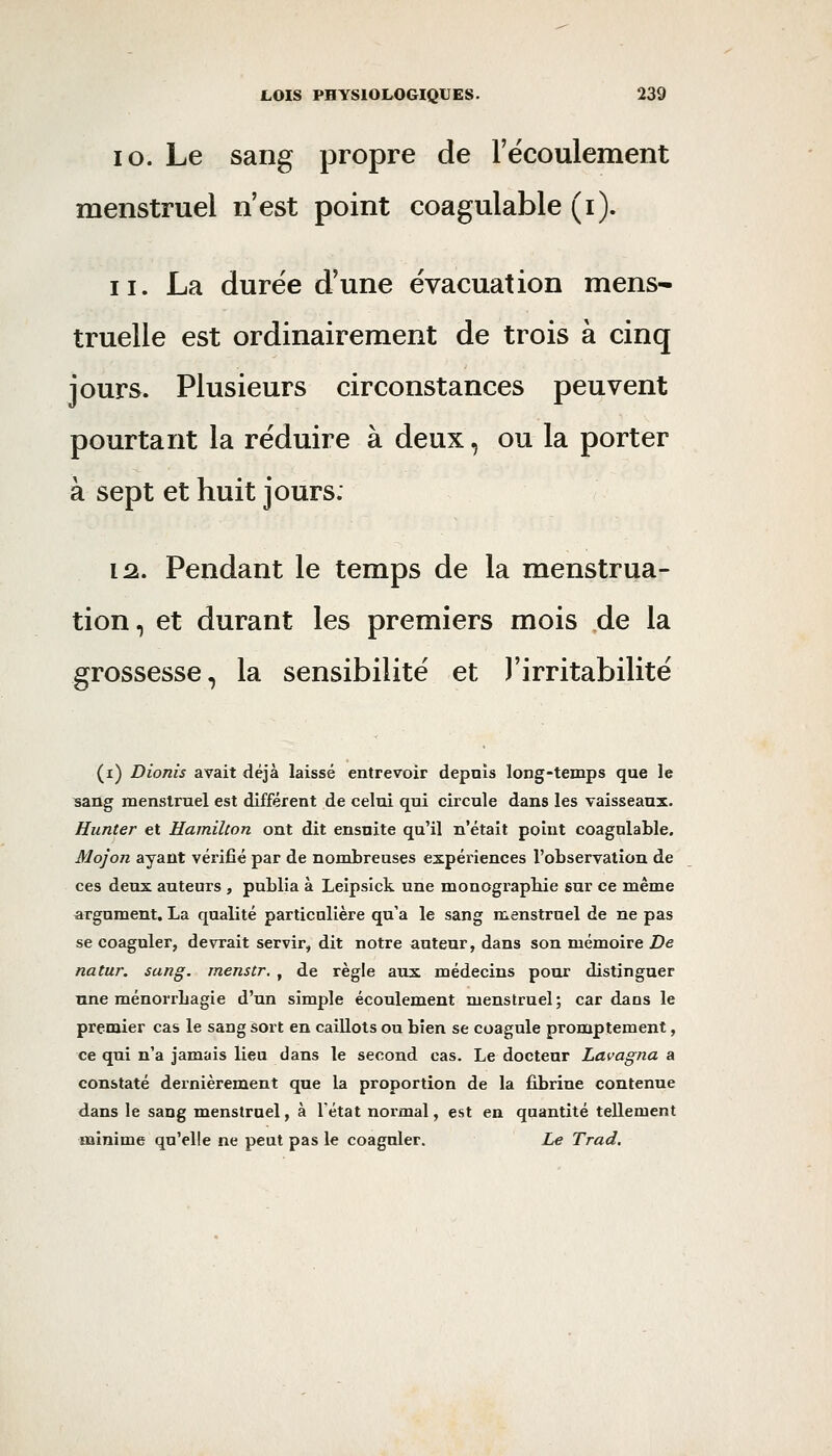 10. Le sang propre de l'écoulement menstruel n'est point coagulable (i). 11. La durée d'une évacuation mens- truelle est ordinairement de trois à cinq jours. Plusieurs circonstances peuvent pourtant la réduire à deux, ou la porter à sept et huit jours. 12,. Pendant le temps de la menstrua- tion, et durant les premiers mois de la grossesse, la sensibilité et l'irritabilité (i) Dionis avait déjà laissé entrevoir depuis long-temps que le sang menstruel est différent de celui qui circule dans les vaisseaux. Hunter et Hamilton ont dit ensuite qu'il n'était point coagulable. Mojon ayant vérifié par de nombreuses expériences l'observation de ces deux auteurs , publia à Leipsick une monograpbie sur ce même argument. La qualité particulière qu'a le sang menstruel de ne pas se coaguler, devrait servir, dit notre auteur, dans son mémoire De natur. sang, menstr, , de règle aux médecins pour distinguer une ménorrbagie d'un simple écoulement menstruel; cardans le premier cas le sang sort en caillots ou bien se coagule promptement, ce qui n'a jamais lieu dans le second cas. Le docteur Lavagita a constaté dernièrement que la proportion de la fibrine contenue dans le sang menstruel, à l'état normal, est en quantité tellement minime qu'elle ne peut pas le coaguler. Le Trad.