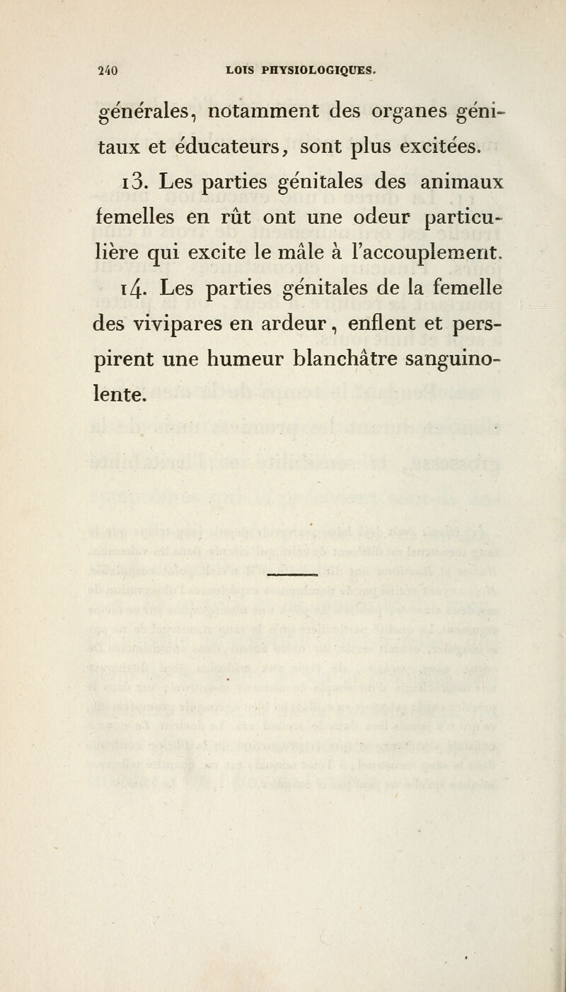 générales, notamment des organes géni» taux et éducateurs, sont plus excitées. i3. Les parties génitales des animaux femelles en rut ont une odeur particu- lière qui excite le mâle à Faccouplement. t4. Les parties génitales de la femelle des vivipares en ardeur, enflent et pers- pirent une humeur blanchâtre sanguino- lente.