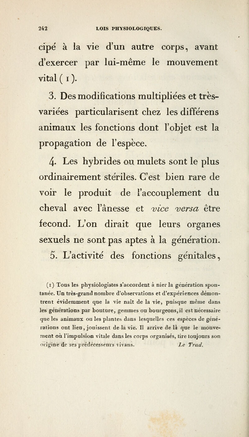 cipé à la vie d'un autre corps, avant d'exercer par lui-même le mouvement vital ( I ). 3. Des modifications multipliées et très- variées particularisent chez les différens animaux les fonctions dont l'objet est la propagation de l'espèce. 4. Les hybrides ou mulets sont le plus ordinairement stériles. C'est bien rare de voir le produit de l'accouplement du cheval avec l'ânesse et vice ^versa être fécond. L'on dirait que leurs organes sexuels ne sont pas aptes à la génération. 5. L'activité des fonctions génitales, (i) Tous les physiologistes s'accordent à nier la génération spon- tanée. Un très-grand nombre d'observations et d'expériences démon- trent évidemment que la vie naît de la vie, puisque même dans les générations par boutnre, gemmes ou bourgeons, il est nécessaire que les animaux ou les plantes dans lesquelles ces espèces de géné- rations ont lieu, jouissent de la vie. Il arrive de là que le mouve- ment où l'impulsion vitale dans les corps organisés, tire toujours son origine de ses prédécesseurs vivans. Le Trad.