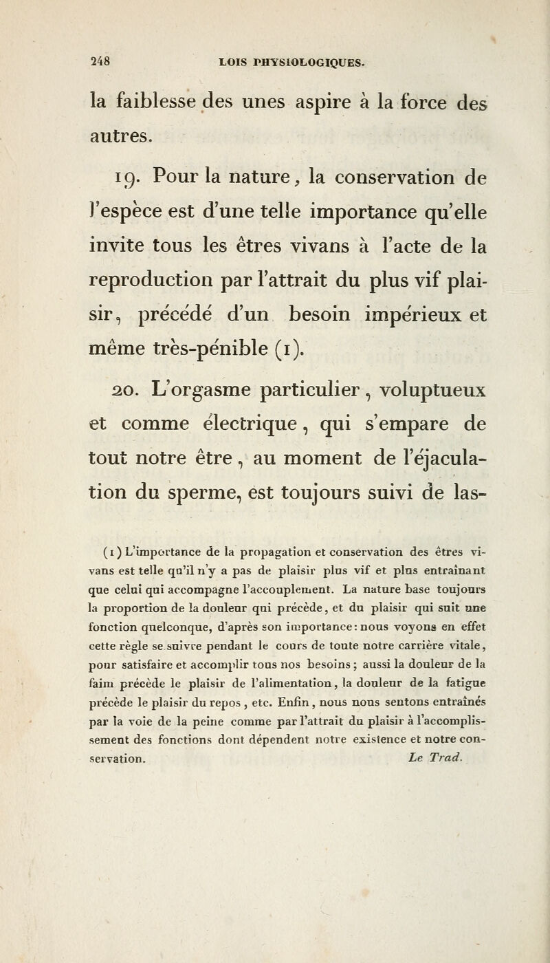 la faiblesse des unes aspire à la force des autres. 19. Pour la nature, la conservation de l'espèce est d'une telle importance qu elle invite tous les êtres vivans à l'acte de la reproduction par l'attrait du plus vif plai- sir., précédé d'un besoin impérieux et même très-pénible (i). 2.0. L'orgasme particulier , voluptueux et comme électrique, qui s'empare de tout notre être, au moment de l'éjacula- tion du sperme, est toujours suivi de las- ( I ) L'importance de la propagation et conservation des êtres vi- vans est telle qu'il n'y a pas de plaisir plus vif et pins entraînant que celui qui accompagne l'accouplement. La nature base toujours la proportion de la douleur qui précède, et du plaisir qui suit arte fonction quelconque, d'après son importance: nous voyons en effet cette règle se suivre pendant le cours de toute notre carrière vitale, pour satisfaire et accomplir tons nos besoins ; aussi la douleur de la faim précède le plaisir de l'alimentation, la douleur de la fatigue précède le plaisir du repos , etc. Enfin, nous nous sentons entraînés par la voie de la peine comme par l'attrait du plaisir à l'accomplis- sement des fonctions dont dépendent notre existence et notre con- servation. Le Trad.