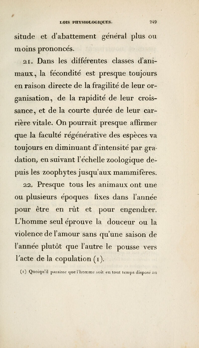 situde et d'abattement général plus ou moins prononcés. 2.1. Dans les différentes classes d'ani- maux, la fécondité est presque toujours en raison directe de la fragilité de leur or- ganisation, de la rapidité de leur crois- sance, et de la courte durée de leur car- rière vitale. On pourrait presque affirmer que la faculté régénérative des espèces va toujours en diminuant d'intensité par gra- dation, en suivant l'échelle zoologique de- puis les zoophytes jusqu'aux mammifères. 2.2, Presque tous les animaux ont une ou plusieurs époques fixes dans l'année pour être en rût et pour engendrer. L'homme seul éprouve la douceur ou la violence de l'amour sans qu'une saison de Tannée plutôt que l'autre le pousse vers Tacte de la copulation (i). (i) Quoiqu'il paraisse que i'homme soit en tout temps disposé an