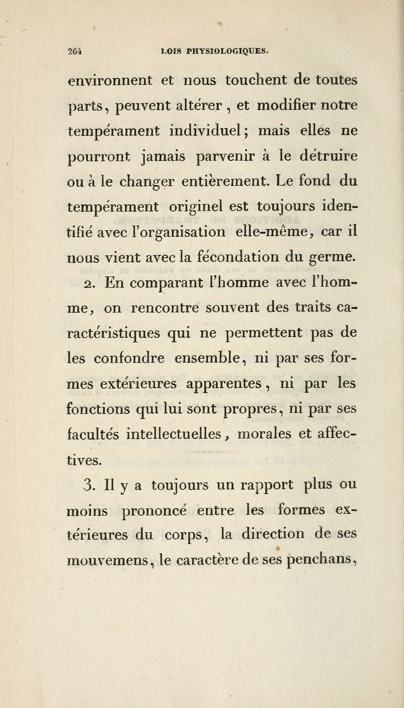 environnent et nous touchent de toutes parts, peuvent altérer , et modifier notre tempérament individuel; mais elles ne pourront jamais parvenir à le détruire ou à le changer entièrement. Le fond du tempérament originel est toujours iden- tifié avec l'organisation elle-même, car il nous vient avec la fécondation du germe. 2., En comparant Thomme avec l'hom- me, on rencontre souvent des traits ca- ractéristiques qui ne permettent pas de les confondre ensemble, ni par ses for- mes extérieures apparentes, ni par les fonctions qui lui sont propres, ni par ses facultés intellectuelles, morales et affec- tives. 3. Il y a toujours un rapport plus ou moins prononcé entre les formes ex- térieures du corps, la direction de ses mouvemens, le caractère de ses penchans,