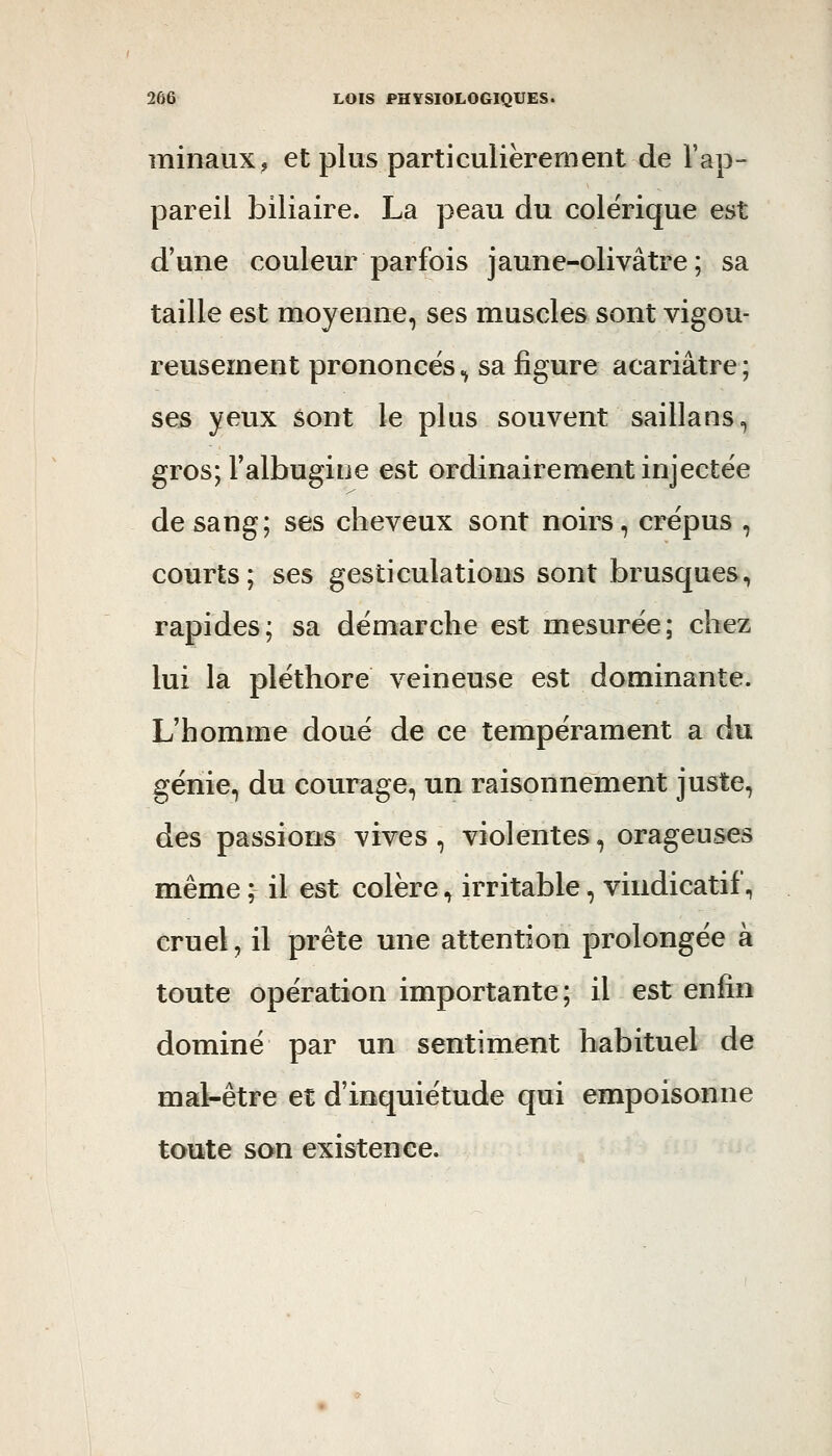 minaiix, et plus particulièrement de l'ap- pareil biliaire. La peau du colérique est d'une couleur parfois jaune-olivâtre; sa taille est moyenne, ses muscles sont vigou- reusement prononcés ^ sa figure acariâtre ; ses yeux sont le plus souvent saillans, gros; Falbugine est ordinairement injectée de sang; ses cheveux sont noirs, crépus , courts; ses gesticulations sont brusques, rapides; sa démarche est mesurée; chez lui la pléthore veineuse est dominante. L'homme doué de ce tempérament a du génie, du courage, un raisonnement juste, des passions vives, violentes, orageuses même ; il est colère, irritable, vindicatif., cruel, il prête une attention prolongée à toute opération importante; il est enfin dominé par un sentiment habituel de mal-être et d'inquiétude qui empoisonne toute son existence.