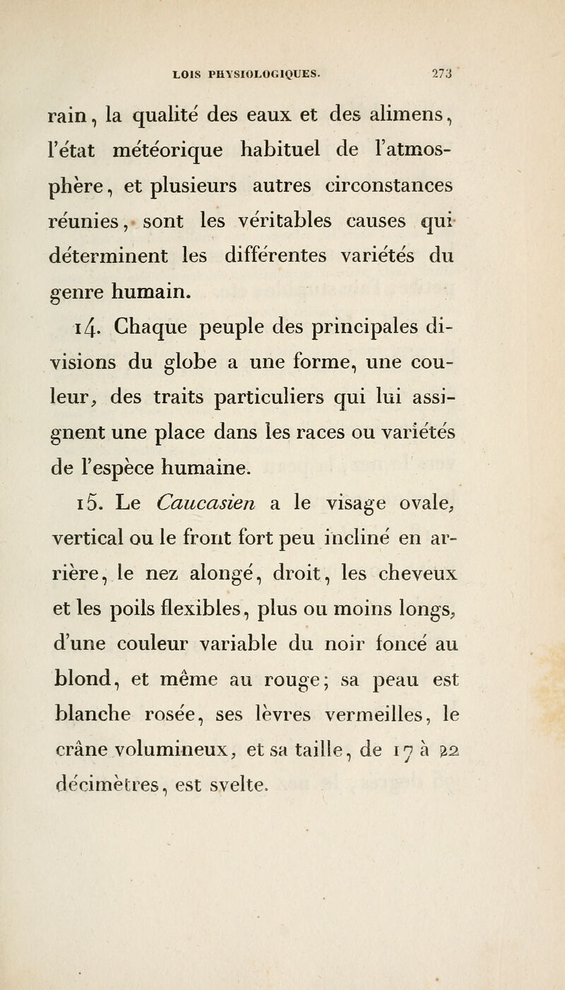 rain, la qualité des eaux et des alimens, l'état météorique habituel de l'atmos- phère , et plusieurs autres circonstances réunies, sont les véritables causes qui déterminent les différentes variétés du genre humain. i4. Chaque peuple des principales di- visions du globe a une forme, une cou- leur, des traits particuliers qui lui assi- gnent une place dans les races ou variétés de l'espèce humaine. i5. Le Caucasien a le visage ovale, vertical ou le front fort peu incliné en ar- rière, le nez alongé, droit, les cheveux et les poils flexibles, plus ou moins longs, d'une couleur variable du noir foncé au blond, et même au rouge; sa peau est blanche rosée, ses lèvres vermeilles, le crâne volumineux, et sa taille, de 17 à ^â décimètres, est svelte.