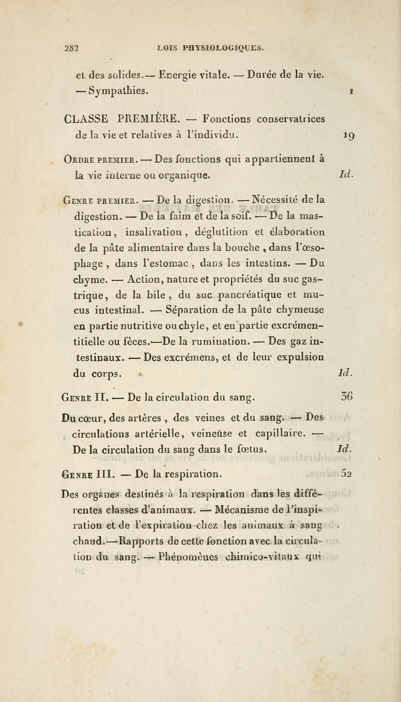 et des solides.— Energie vitale. — Durée de la vie. — Sympathies. i CLASSE PREMIÈRE. — Fonctions conservatrices de la vie et relatives à l'individu. ig Ordre premier. — Des fonctions qui appartiennenl à îa vie interne ou organique. Id. Genre premier.—Delà digestion. —Nécessité delà digestion. — De la faim et de la soif. ■— De la mas- tication, insalivation, déglutition et élaboration de la pâte alimentaire dans la bouche , dans l'oeso- phage , dans l'estomac , dans les intestins. — Du chyme. — Action, nature et propriétés du suc gas- trique, de la bile, du suc pancréatique et mu- cus intestinal. — Séparation de la pâte chymeuse en partie nutritive ou chyle, et en partie excrémen- tilielle ou fèces.-—De la rumination. — Des gaz in- testinaux. — Des excrémens, et de leur expulsion du corps. - Id. Genre II. — De la circulation du sang. 36 Du cœur, des artères , des veines et du sang. — Des circulations artérielle, veineuse et capillaire. — De la circulation du sang dans le fœtus. Id. Genre III. — De la respiration. 52 Des organes destinés à la respiration dans lès diffé- rentes classes d'animaux. — Mécanisme de Pinspi- ration et de l'expiration chez les animaux à sang chaud.—Rapports de celte fonction avec la circula- tion du sang. — Phénomènes ohimico-vitaux qui