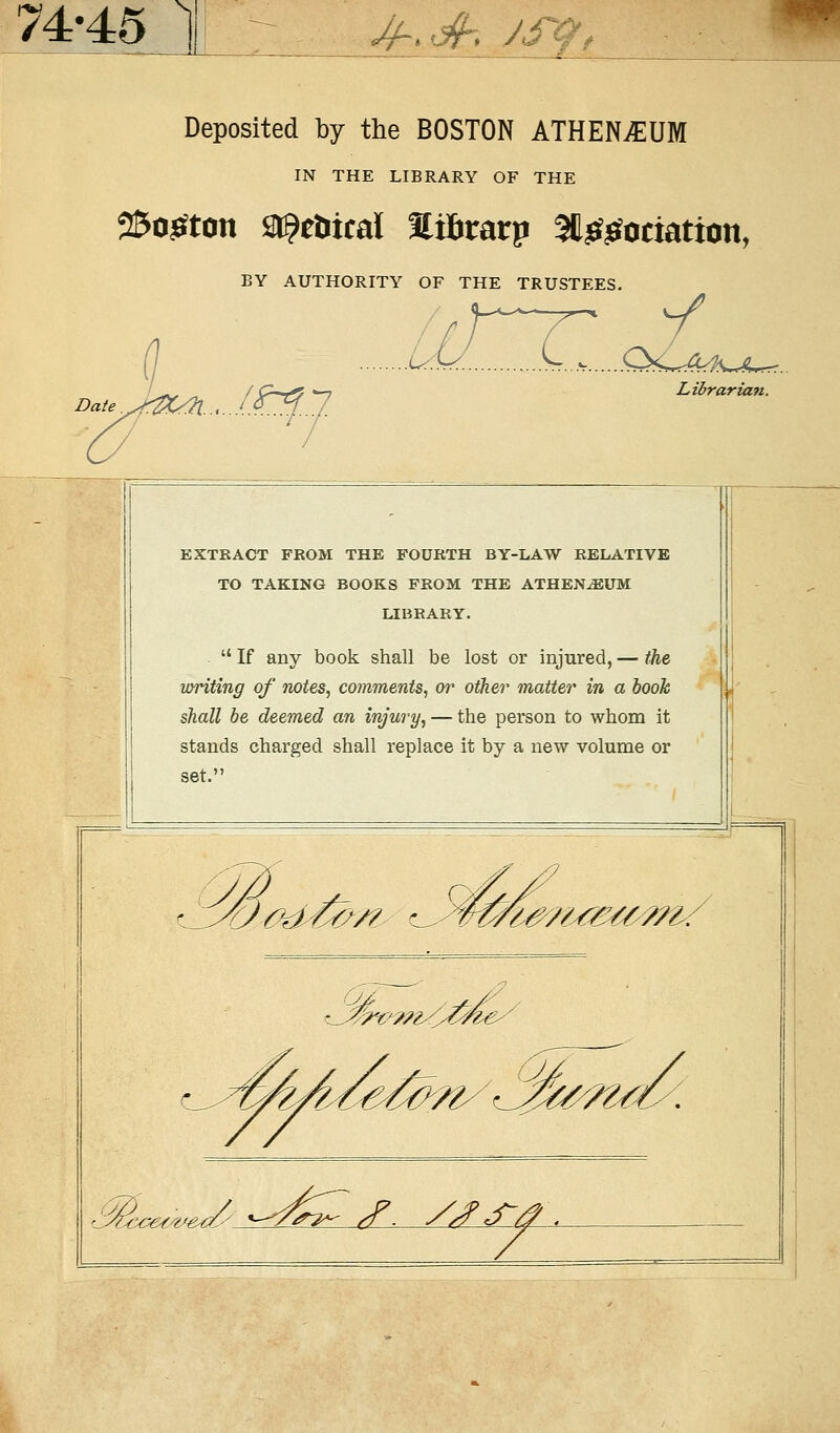 74-45 ^-..jf. /sqt Deposited by the BOSTON ATHENÄUM IN THE LIBRARY OF THE 25o£ton ^cöical Sifirarp 3U££ociation, BY AUTHORITY OF THE TRUSTEES. .äHT oA Librarian. EXTRACT FROM THE FOÜRTH BY-LAW RELATIVE TO TAKING BOOKS FROM THE ATHENÄUM LIBRARY.  If any book shall be lost or injured, — the writing of notes, comments, or other matter in a booh shall be deemed an injwy, — the person to whom it Stands charged shall replace it by a new volume or u/# fd/&/? t#?u&M>m/ ^^^^^^^^x >&ccetwed(' «-^>^ <f. //?<£/?*.