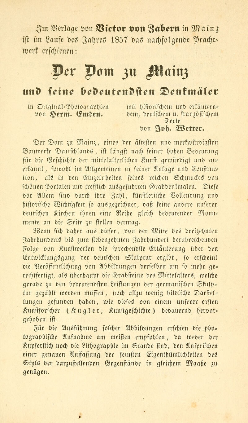 3m Verlage l^on SStctot ÖOtt 3<tfcettt in Wlain$ tft tot £aufe be3 ^a^reö 1857 ba£ nac^folgenbe $ra$t? werf erfdjfcnen: Per pom yxx Jt1aitt3 ttn& feine fte&euten&fien Senfmäler fn Driginat^otograbfyien mit (;ifrorifd)em unb erlä'utern= »on £erm. (Smbett. bem, beutfc&em u. franjöftfc&em £erte bon ;3d&. SGBetter» ©er £)om §u Sftainj, eines ber älteren unb merfroürbtgften 33auroerfe £)emfcfyfanb3 , ift Idngft naef) fetner jjotyen 33ebeutung für bie ®efa)ta)te ber mittelalterlichen Äunft gemürbigt unb an* erfannt, foroo^t im allgemeinen in feiner Anlage unb Qtonfttuc* tton, aU in ben (Stnjetnfyetten feines reiben <£d?niutfe$ »on febönen portalen unb irefjTia) aufgeführten ©rabbenfmalen. £)iefe bor 5Iüem ftnb bura) ifrre 3«^, fünfttertfcfye ^Bottenbung unb |>iftoriftt)e Sicbtigfeit fo ausgezeichnet, ba§ feine anbere unferer beutfeben Atrien ifmen eine SRct^c gleich bebeutenber SDZonu* mente an bie @ette ju freuen öermag. Senn fta) baf)er aus biefer, .oon ber $?itfe beS brei^ebnten 3abr^unbert3 bi$ jum fieben^efmten 3af>ri;unbert fyerabreiebenben $olge bon Äunftwerfen bie fprec^enbfte (Srtäuterung über ben (SntroicflungSgang ber beittfd)en ©futytur ergibt, fo erfcfyeint bie Veröffentlichung t»on SIbbiibungen berfelben um fo mefyr ge= rechtfertigt, als überhaupt bie ©rabfteine beö Mittelalters, meiere gerabe 31t ben bet>eutenbjten Stiftungen ber germanifeben 2>fulp= tur gejault roerben muffen, noa) aü^u menig bilblicfye £>arftel= Jungen gefunben fyaben, rote biefeS bon einem unferer erften $unftforf$er (Äug! er, $unftgef$ia)te) bebauernb berüor* gehoben ift. %ür bie HuSfütyrung fötaler Slbbitbungen ersten bie.bf>o= tograb()if#e 21ufnaf>me am meifren empfohlen, ba roeber ber Äupferfttcfc noefy bie 2ttl;ograpl>te im ©tanbe ftnb, ben 2tnfyrtf#en einer genauen 2tuffaffung ber feinften (£igentl;ümticfefeiten beS ©tyfö ber baqujtellenben ©egenftänbe in gleichem -äftaafje ju genügen.