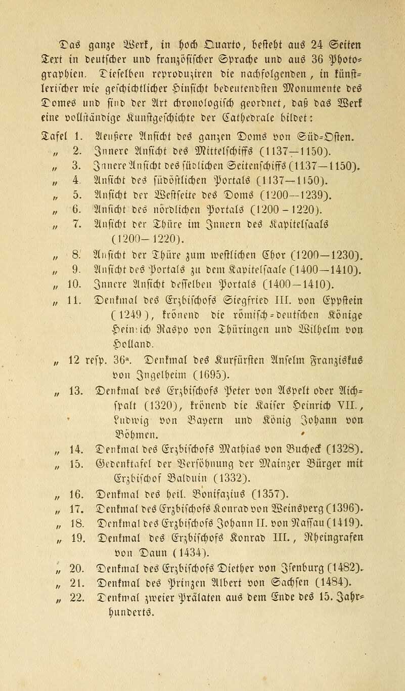 Qa$ ganje äßerf, in tjocb Guarto, BeRebt aug 24 ©eitert £ext in beutfcber unb franjöfifcfter ©pract)e unb auö 36 $&oto* graptnen. £iefelben reprobu^tren bte nacbfolgenben , in fünfte fertiger trte gefct)ict)tftct)er £tnfict)t bebeutenbffen Monumente beS £ome£ unb ftnb ber 2lrt cfcronofogtfd) georbnet, bafj baö Ser! eine potiitänbtge Äunttgefd)ict)te ber Gtat&ebrale bttber: £afef 1. Slenfjere Slnfic&t beö ganzen <Dom3 Pon @üb=.Dften. „ 2. 3nnerc 2tnft#t be$ $?tttelTct)tffg (1137-1150). „ 3. 3anere2lnftct)tbeöfüD[ict)en@ettenfct)tffö (1137—1150). „ 4. 2lnftd)t be3 füboftltc^en Portals (1137—1150). „ 5. Slnftc&t ber SSefifette be3 Domo (1200—1239). „ 6. 2lnftct)t be3 nörbltcben fortab (1200-1220). „ 7. 2infid)t ber Satire im 3rcnern ke3 $apttelfaal3 (1200-1220). „ 8. 2iiiftct)t ber $t)üre ^um roefHtc&en £&or (1200—1230). „ 9. 2lnfu&t De3 portal« 31t bem Äapiteffaafe (1400—1410). „ 10. Snnere 2Inftct)t beffelben ^ortalö (1400-1410). „ 11. jDenfmal beö (gr^btfd)ofö ©tegfrtet» III. oon (gppftein (1249), frönenb bte römtfct) = beutfcben fönige £etmtct) 9ta3po oon Stnirtngen unb S3tlt)elm Poit £oüant>. „ 12 refp. 36«. ©enftnaf beö Äurfürften Slnfelm gran^fug Pon 3ngel^etm (1695). ,, 13. £)enfma( beö (SqbtfcDofS $eter Pon 2l$pett ober 2Ii$- [palt (1320), frönenb bie Äaifer f>etnrt* VII, ?ubrotg Pon 33apern unb Äöntg 3ol;ann oott 53öt)men. ' „ 14. SDenfmal beö (Sqbtfcbofg 5D?atl>taö Pon 93ud)ecf (1328). „ 15. ©ebenftafei ber Serfo^nung ber SRatnjer Bürger mir @r$bifc&of SSalbuin (1332). „ 16. £)enfmai beö t)ett. Sonifajfu« (1357). „ 17. ^enfmalbeö^qbifcboföÄonrQb pon Sßeinöperg (1396). „ 18. Denfmafbeö(grjbifci)ofö3oDannII. oon 9?affau (1419). „ 19. £>enfmat beS @r$btfct)of3 Äonrab III., $f)eingrafen Pon £)aun (1434). „ 20. £>enfmal beö (SqMfcDofS Dieter pon 3fenburg (1482).. „ 21. ©enfmal be$ ^rtnjen Gilbert Pon @ad)fen (1484). „ 22. £enfwat *roeier Prälaten auö bem Snbe beö 15. 3at)r* l)unbertö.