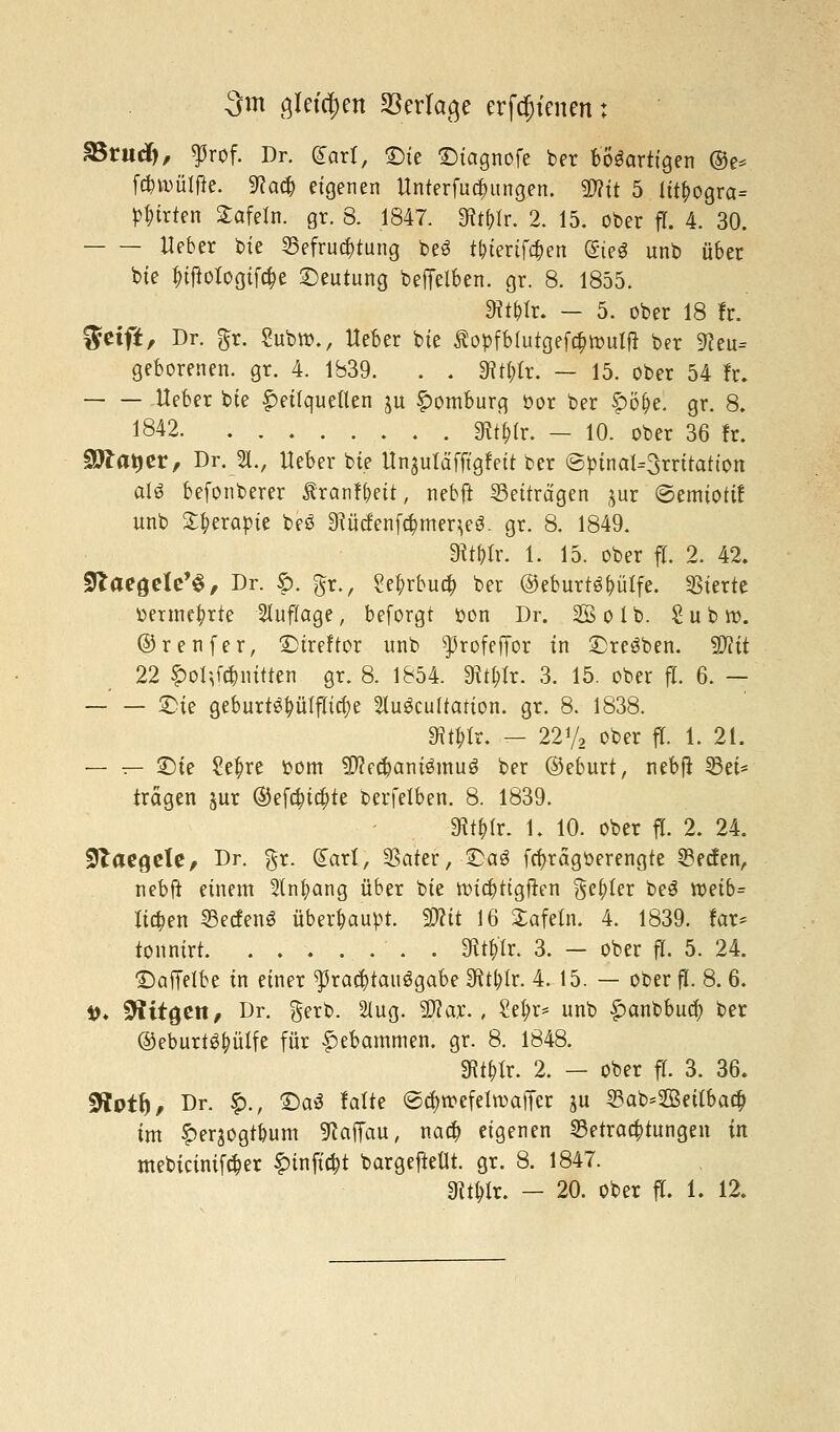 3m gleichen Verlage erfreuen: äSrudf), $rof. Dr. £art, £)ie Diagnofe ber bösartigen ®e* fcfcroülfk. 9?a# eigenen Unterredungen. 2J?it 5 litf>ogra= Ritten Safein. gr. 8. 1847. Wir. 2. 15. ober fl. 4. 30. Heber bte Befruchtung be3 t&ierifa;en (Sieg unb über bte Inftologifcfe Deutung beffelben. gr. 8. 1855. SRt&lr. - 5. ober 18 fr. $tift, Dr. gr. Subro., lieber bte ßopfblutgefcfjnmtft ber 9?eu= geborenen, gr. 4. 1839. . . «Rtylr. — 15. ober 54 fr. Ueber bte Heilquellen jit Homburg öor ber f)öf)e. gr. 8. 1842 3^(r. — 10. ober 36 fr. Stfatjer, Dr. 51., Ueber bte Ünjuläfftgfett ber ©btnal=3rritatton aU befonberer Äranf&ett, nebft Beiträgen jur ©emtottf unb Sfyerapte beö SRücfenfömeqeS. gr. 8. 1849. mt)h\ 1. 15. ober fl. 2. 42. SJZaeaele'S, Dr. f>. gr., Se^rbua; ber ©eburts&ülfe. Vierte »ertnc&rte Auflage, beforgt oon Dr. SSolb. Subro. ©renfer, £>ireftor unb ^rofeffor in ©reiben, ^flit 22 §>oI\f*nittcn gr. 8. 1854. «Rt&lr. 3. 15. ober fl. 6. — —' — £ie geburte^ütflta)e Sluäcultarion. gr. 8. 1838. 3Wr. - 22y2 ober fl. 1. 21. — — £>te Setyre oom $?ecbani3mu3 ber ©eburt, nebft Bei* trägen jur ®efa)itt)te berfelben. 8. 1839. ■3it&tr. 1. 10. ober fl. 2. 24. STaegele, Dr. gr. Qtarl, 3Sater,-£a$ fa>rägoerengte Becfen, nebft einem 3tnfyang über bie roid)tigjren geiler be3 tt)etb= liefen BecfenS überhaupt. %flit 16 Safein. 4. 1839. far= tonnirt . . Wir. 3. — ober fl. 5. 24. £)affe!be in einer ^raefotanägabe Sftt&lr. 4. 15. — ober fl. 8. 6. »♦ Stitgen, Dr. gerb. 2lug. $?ar., £et;r= unb £>anbbua; ber ©eburtör;üXfe für Hebammen, gr. 8. 1848. SRt&lr. 2. - ober fl. 3. 36. Sftotf), Dr. £., £)a3 falte ©ajtr-efelroaffer gu Bab=2£ettbaä) im ^erjogtbum SWTau, nact> eigenen Betrachtungen in mebicinifäer £tnfta)t bargeftetlt. gr. 8. 1847.