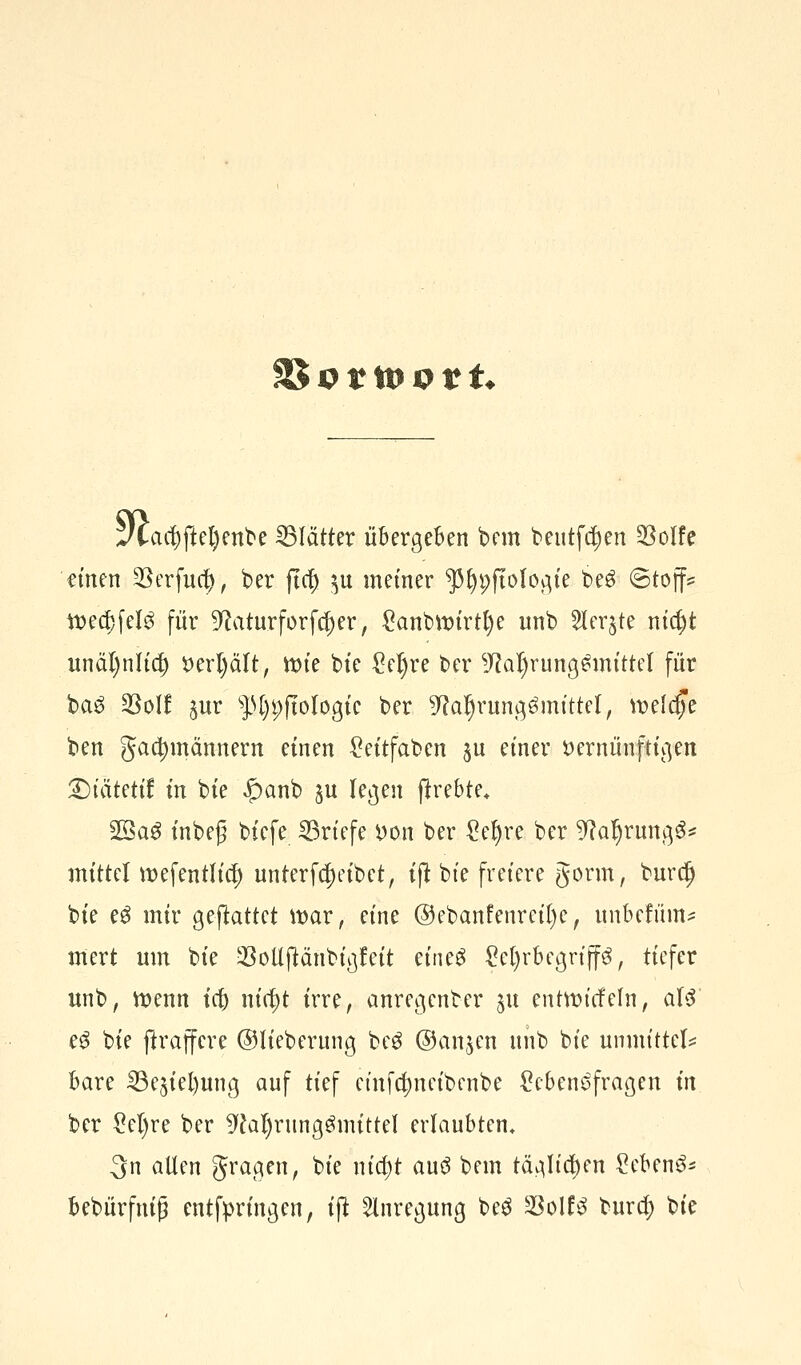 SBortoott* J£acl)ftel)enbe Blätter übergeben bem beittftyen SSolfe einen 3Serfuc^> ber fta) $u metner ^fypftologie be3 ©toff* tt>ea)fel$ für ^aturforfc^er, £anbtt)irtl)e unb Slerjte nia)t unäl)nlid) verl)ält, ttn'e bie M)re ber sJfal)rung£mittel für ba£ 33ol! $ur f>[)p(tologtc ber 9?aljrungömtttel, beltp ben gacfymännern einen £ettfaben jn einer vernünftigen £)tatetif: in bie «£>anb ^u legen jtrebte* 23ag inbeg biefe Briefe von ber gefyre ber 9?al)ruttg3* mittel wefentlicf) unterfct)eibet, ijt bte freiere gorm, burd) bie e$ mir gemattet war, eine @ebanfenreil)e, unbefum* mert nm bie 23ollftänbigfeit etneS £cl)rbegriff3, tiefer unb, wenn ia) ntc^t irre, anregenber ju entttncfeln, als eS bie ftraffere ©lieberung be3 ©anjen nnb bie umm'ttel* bare SBe^ietjung auf tief einfcfynetbenbe Lebensfragen in ber £el)re ber 9fal)rttngömittel erlaubten, 3n allen gragen, bie nia)t au^ bem täglichen Lebend bebürfnig entfpringen, ijt Anregung be3 Söolfö bura) bie