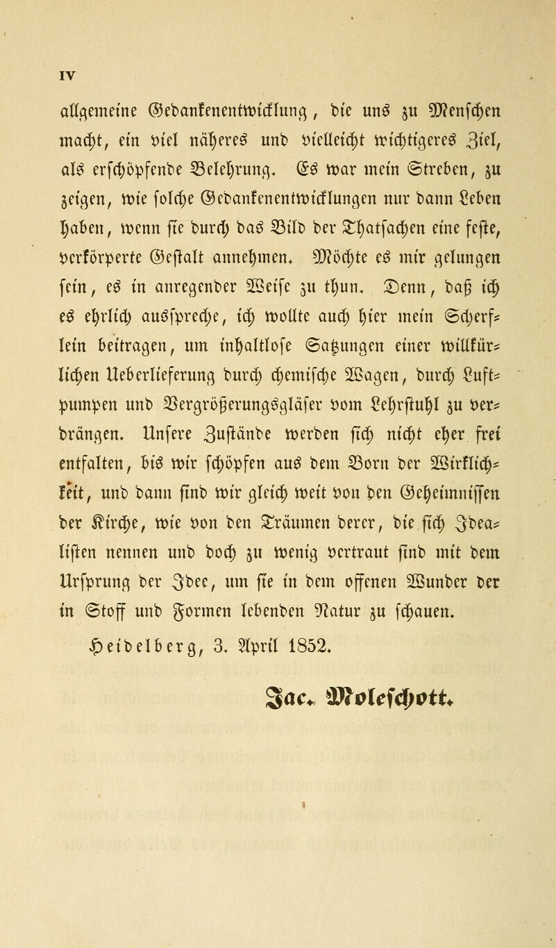 allgemeine ©ebanfenentnncflung, bie un$ $u 5pf?enf^ett mad)t, ein *uel näheres unb t)tellet$t wichtigeres 3t^ als erfcppfenbe 23elel)rung* (So tt>ar in ein (Streben, $u geigen, tt>ie folcfye ©ebanfenentroicflungen nur bann £eben Ijaben, wenn fte burd; baS 23ilb ber £t)atfacl)en eine fejte, perforierte ©eftalt annehmen, 5D?öcf)te e6 mir gelungen fein, e£ in anregenber 2öeife 311 tl)un< £)enn, bag idj e3 etyrlia) auöfpredje, id) sollte audj fjier mein @d;erf* lein beitragen, um inljaltlofe ©a£ungen einer willfur* liefen Ueberlieferung burdj) d)emifd)e Söagen, burejj gufte pumpen unb 23ergröfjerung$gläfer $>om £el)rftuljl gu t>er* brängen, Unfere 3uftänbe werben ftd) ntc^t el)er frei entfalten, U$ ttn'r fctyöpfen au$ bem 23orn ber Sßirflicl^ feit, unb bann fmb Wir gleich mit fcon ben ©eljetmnifim ber ^ireje, n>ie fcon ben träumen berer, bie ftdj 3bea* liften nennen unb bod) 51t wenig vertraut fmb mit bem Urfprung ber Qbee, um fte in bem offenen Söunber ber in (Stoff unb gönnen lebenben Vlatm $u flauen. £eibeiberg, 3. Slprfl 1852.