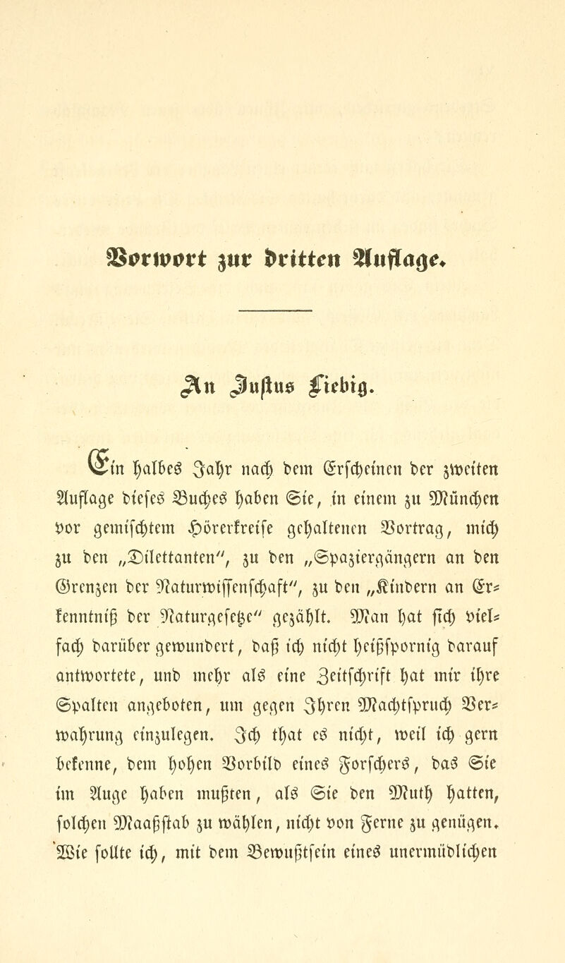 Sfcrttwrt jur btitten %tuflaQe* V^in IjalbeS 3al)r naef) bem (£rfd)einen ber fetten Auflage biefe$ ^3uc^e^ !)aben ©te, in einem $u 5D?ünef)en t>or gemtfcfctem £)örerfreife gehaltenen Vortrag, mity 5U ben „Dilettanten, $u ben „Spaziergängern an ben ©renken ber ^aturttujyenfdjaft, p ben „£inbern an Grr* lenntnig ber 9?aturgefej3e gejault Wlan l)at ftcf) fciel* fad) barüber gettmnbert, baß tc(j nid)t fyeigfpornig barauf antwortete, unb meljr a\$ eine 3eitf$rift fyat mir if)re ©palten angeboten, um gegen 3l)ren 9fJ?aa)tfprnd) $er* Wahrung einzulegen» 3d) tfjat e3 nid;t, weil id? gern befenne, bem l)or)en $orbüb eine$ gorfd)er3, baS ©ie im Sluge I)aben mußten, aU ©ie ben Wlufy Ratten, folgen SDfaafjftab $u roäfylen, nid)t tton gerne ju genügen. 2öte follte ic^, mit bem 23ett>n£tfem eineS unermüblidjen