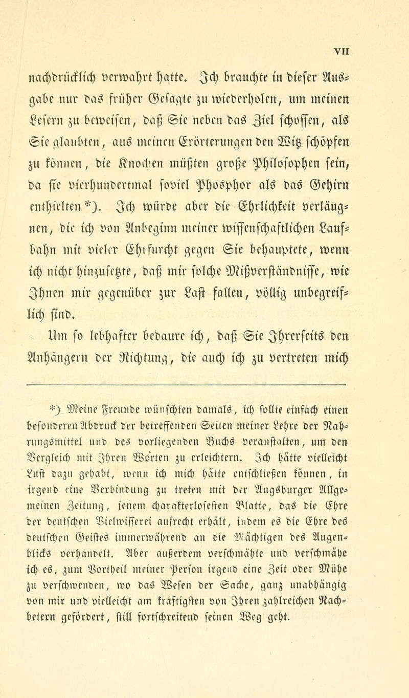 rracprittf (tri) *>erti>al)rt l)atte. 3$ brauchte tu btefer 2lu&= gäbe nur fraä früher ©efagte ju it>teberl)oIenr um meinen gefern &u bereifen, bog ©fe neben ba3 31'^ f#offcnr als vSte glaubten, au$ meinen Erörterungen ben 2öt$ feppfen ju fönnen, bte Knochen müßten große s]3()tIofopl)en fem, ba fte öfcrt)unt)ertmal fotnel $M)o$pl)or alö ba$ @el)trn enthielten*). -3$ würbe aber bte (§I)rItd)fett tterläug* nen, bte td) öon Anbeginn metner it>tffenfcf>af111c^en £auf* baljn mit Sn'elcr @f)rfurd)t gegen (Bte behauptete, wenn tef) nic^t l)tn$ufe£te, baß mir folc^e TOßtterftcmbmffe, n>te 3^nen mir gegenüber $ur £aft falten, t>ötlig unbegretf* Utf) ftnb. Um fo lebhafter bebaure td), baß ©te 3I)rerfett3 bett )ängevn ber 3ttct)tung, bte aud) td) §u vertreten mify *) $?etne $reunbe münzten bamatg, i$ fottte einfach einen befonberen Slb&rucf ber betreffenden ©eiten meiner £ef;re ber 9?al)* rungömittet unb be£ oodtegenben Suc&ä öeranftaften, um ben 35ergletc& mit 3^en Sorten $u erleichtern. 3$ (jätte oieUeidjt Suft t>agu gehabt, wenn ity mieb l)ätte entfcbtiejkn fönnen, in irgenb eine Serbtnbung ju treten mit ber 2tug3burger 2Ufge= meinen Leitung, jenem c^arafterlofeftcn statte, ba$ bie @|>re ber beutfa)en ^iefmifferei aufrecht erhält, tnbem eö bie (Sfere beö beutfeben ©etfteö immerrocü;renb an bie Wältigen be$ 2lugen= MtcfS oerfyanbelt. 2tber au§erbem oerfcbmä'fjte unb oerfcbmä'be i$ e$, ^um 33ortl)eit meiner sperfon irgenb eine 3eit ober 5Wü^e 31t oerfebroenben, mo t>a$ 2Befen ber Baut, ganj unabhängig fcon mir unb bietteicfyt am fräftigften oon 3Mn £at)treic|en 9lafy= betern geförbert, ftiü fortfcfyreitenb feinen 2öeg gel)t.