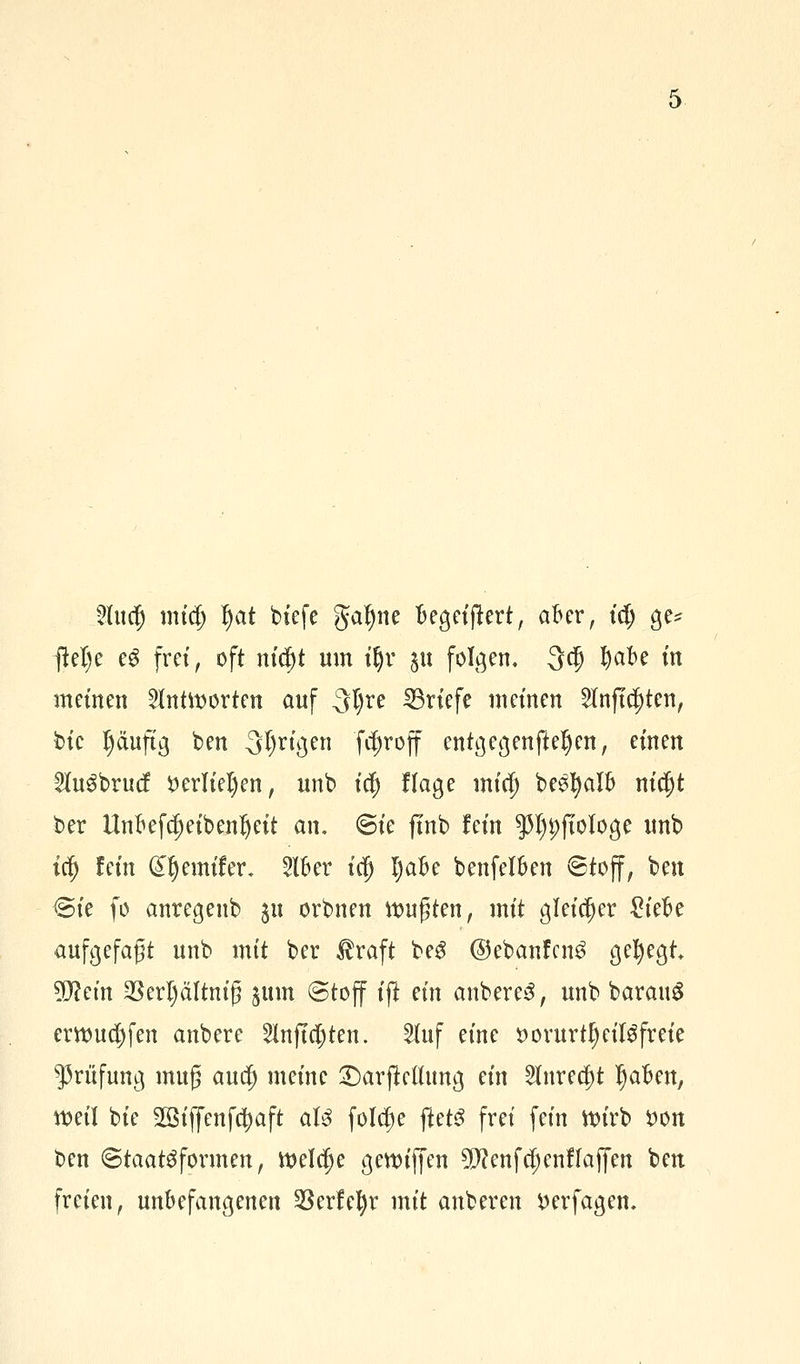 2lucf) mid) fjat bt'efc gafyne uegeijtert, aber, td; ge* ftel)e eg frei, oft nityt um iljr $u folgen, 3$ fyak in meinen antworten auf 3tyre Briefe meinen 2lnftcf)ten, bte l)äuftg ben 3l)rigen fd)roff entgegenfteljen, einen 2lu3brucf £erliel)en, unb i$ Hage micf) behalt) nicfjt ber IMefdjeibenljeit an. @ie ftnb fein 55I)t;fiologe unb irf) fein Gttyemifer, Slber icfj I)aBe benfelfcen ©toff, ben ©ie fo anregenb 51t orbnen ttmgten, mit gleicher £iefce aufgefaßt unb mit ber $raft be3 @ebanfcn$ gehegt tyltin 3Serl)ältntg 511m (Stoff tji ein anbere3, unb barauS erttmd)fen anbere 5lnfta)ten. 5Iuf eine öorurtljeisfreie Prüfung mufj aucf) meine 2)arfWhmg ein 5lnrecf)t Ijaften, weil bie 2Btf[enf$aft at3 foldje ftetö frei fein wirb i)on ben ©taat^formen, welche gettuffen 9!>?enfcljenffajfen ben freien, unbefangenen $erfel)r mit anberen ^erfagem