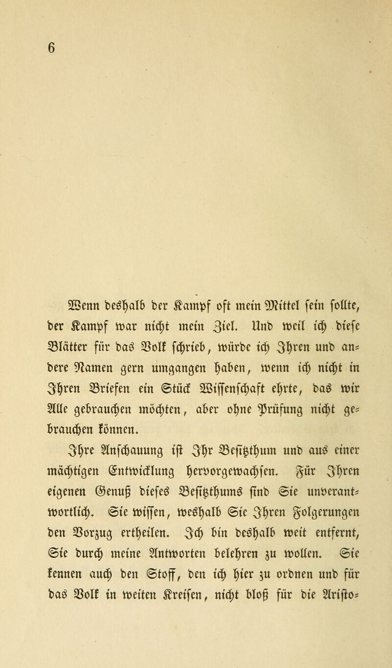 Sßenn beSIjalb ber föampf oft mein Mittel fem fottte, ber £ampf ttar nicjjt mein 3*'tf • Hnb weil t$ kt'efe Blätter für baS $o!f f$rieb, ttn'irbe td) 3fyren unb an* bere tarnen gern umgangen Ijaben, wenn iclj nic$t m Sljren ©riefen ein ©tütf SGBtffcnfc^aft eljrte, baS nrir 2Hle gebrauten möchten, aber ofyne Prüfung nidjt ge* brauchen fönnen. 3$re 5lnfcbauung tft $l)x 23eft#tl)mn unb au$ einer mächtigen (£nttticflung !jert)orgett>ac|)fem gür 3^en eigenen @enuf biefeg SBeftJtlmmS ftnb ©ie untterant* tt>ortttc^>. ©ie Riffen, tt>e£I)alb ©ie 3^ren Folgerungen ben $orpg erteilen* 3$ Bin beSljalb n>eit entfernt, ©ie burdj meine antworten belehren $u rootfen, ©te lennen audj ben ©toff, ben id) l)ier $u orbnen unb für ba$ 23oIf in leiten Greifen, m$t bloß für bie Slriffa*