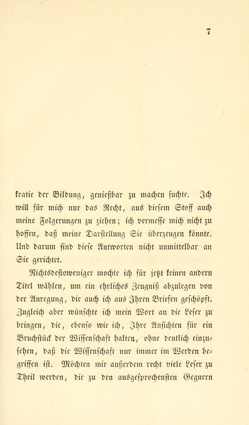 fratie ber ^Bilbung ^ gertief bar $u matten fuc^te, 3$ will für mtcf) nur ba£ $tect)t, au3 btcfem ©toff aucj) meine golgeruugen p $iel)en; fd) fcermefie micb ntc&t gu ^offen, baf meine ©arftettung ©ie überzeugen tonnte, Unb barum finb biefe antworten niä)t unmittelbar an ©ie gerietet 9W$t$befl.<m>em'ger mochte tet; für je#t feinen anbern £itel wählen, um ein efyrlicf)e3 3eugnif abzulegen £on ber Anregung, bie aufy id) clu$3t)renBriefen gefeppft 3ugleia) aber »ünfe^tc i$ mein Söort an bie £efer $u bringen, bie, ebenfo wie io), -3l)re 2tnjt$ten für ein SBruajftücf ber SQBiffenfd^aft galten, oI)ne beutlia) etnju* fel)en, baf bie 20ijfenfd)aft nur immer im Serben be* griffen tfL 5D?öct>ten mir auf erbeut red;t *>tele £efer ju £l)eil werben, bie ju ben au$gefprocf)enjten ©egnern