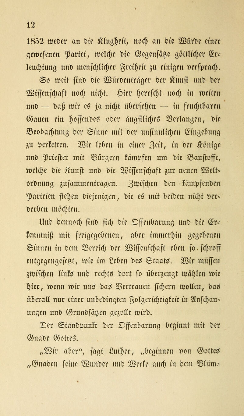 1852 Weber an bte ITuaJett, nocfj an bie 2Bürbe einer gewefenen gartet, Welche bte ©egenfä|e göttlicher Sr* leua)tung unb menfcpdjer greiljeit $u einigen fccrfprac|). <Bo mit ftnb bte SSürbenträger ber Jtunfü: unb ber 2ötffenfd)aft nocf) nitf)t #ier ^errfc^t nocf) in wetten unb — baß Wir e3 ja nicfit überfeljen — in fruchtbaren Oauen etn Ijoffenbe^ ober ängfllic^e^ Verlangen, bte Beobachtung ber ©tnne mit ber unftnnlfcljen Eingebung ju verfetten, 23tr leben tn einer 3?it, in ber Röntge unb ^rtefter mit Bürgern tampfen um bie Bauftoffc, welche bie Üunft unb bie 2Btj[enf$aft §ur neuen SBelt* orbnnng gufammentragen. 3^>tfc|)en ben fämpfenben Parteien fielen Diejenigen, bie e3 mit beiben nicfjt öer* berben möchten. Unb bennod) ftnb fta) bie Offenbarung unb bie (£v* fenntnig mit freigegebenen, aber immerhin gegebenen ©innen in bem Bereich ber SBiffenfdjaft eben fo-fdjroff entgegengefc^t, tvt'e im £eben beö «Staate 2öir muffen 5Wifa)en linfS unb redjtS bort fo überzeugt wählen wie I)ter, wenn wir un3 ba3 Vertrauen fiebern wollen, bag überall nur einer nnbebingten golgerid;ttgf*ett in 2lnfd)au^ ungen unb ©runbfäijen gesollt wirb* £)cr ©tanbpunft ber Offenbarung beginnt mit ber ©nabe ®otte& „SBir aber, fagt Cutter, „beginnen son ©otteS „@naben feine SSnnber unb ÜBerfe aua) in bem Blüm*