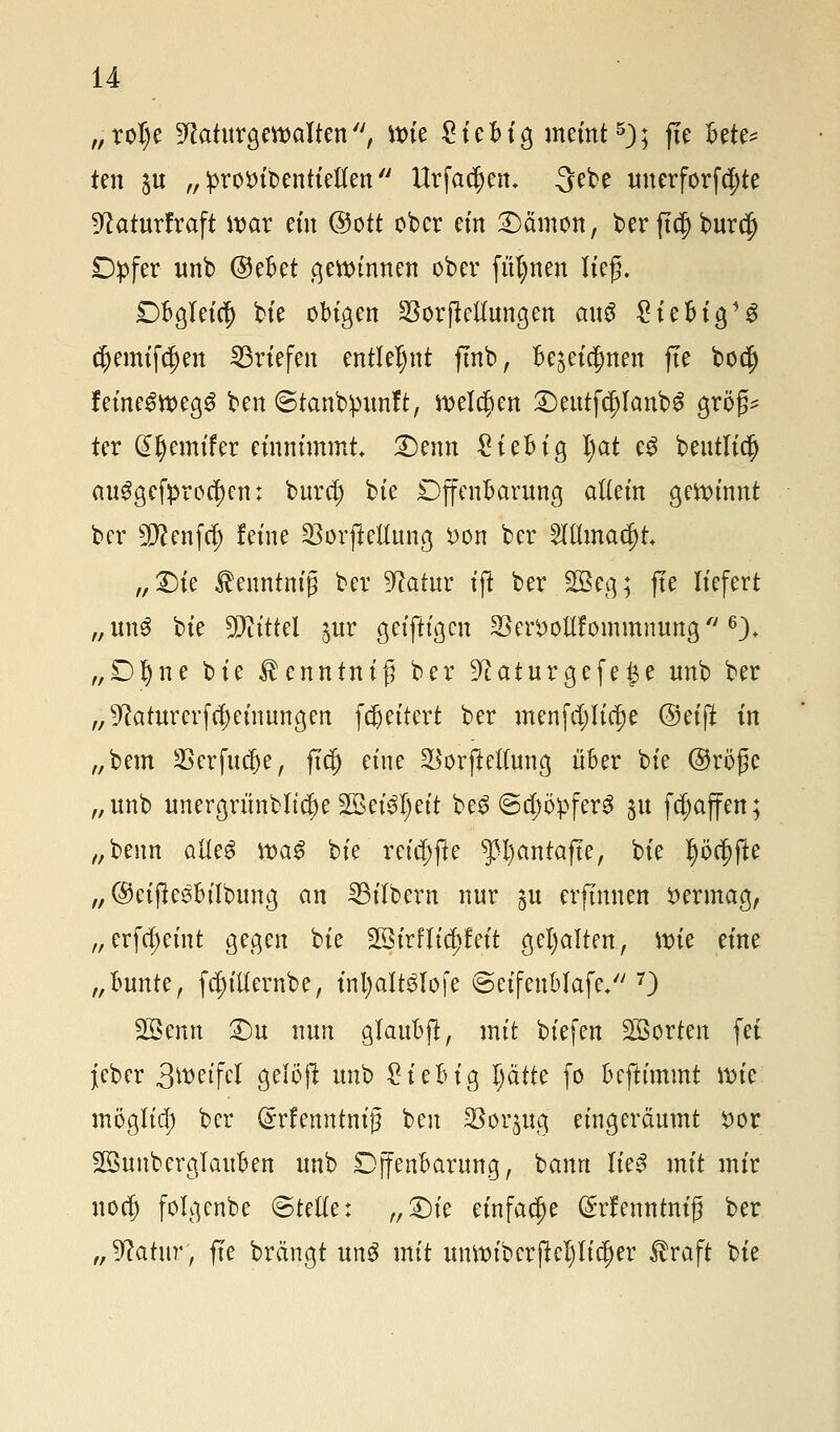 „roI)e Naturgewalten'', wie £iebig meint5); fle bete^ ten £u „ prottibentieflen  Urfa^en. 3ebe unerforfdjte Naturfraft war ein ©ott ober ein Dämon, ber fldj burc|) Dpfer unb ©ebet gewinnen ober fülmen lieg. £>bgleicf) bie obigen SSorjMungen ax\$ £iebig13 c(jemifd)en Briefen entlehnt fmb, Be^eia)nen fle bodj feine^wegg ben ©tanbpunft, welcjjen Deutf§Ianb£ grög* ter (£l)emifer einnimmt Denn £iebig Ijat eS beutlic^ ausgebrochen: bura) bie Dffenbarung allein gewinnt ber 5D?enfcf) feine 23orfteHung £on ber 2lttmac|)t „Die ^enntnig ber Natur ift ber 2Beg; jte liefert „un3 bie Mittel ^ur geiftigen 23en>ollfommnung  6), „Dfyne bie $enntnig ber Naturgefefe unb ber „Naturerfdjeinungen fVettert ber menfcf)lia)e @eijl in „bem SBerfudje, ftt§ eine $orfte((ung über bie ©röge „unb unergrünbltc^e 2$eiSl)eit beS ©^Opfers su fcfjaffen; „beim olleS wa3 bie reid;ffe P)antafte, bie ^ö^fte „ ©eijlesbtlbung an Silbern nur §u erfümen vermag, „erfcfjeint gegen bie SSirfh'ctjfeit gehalten, Wie eine „bunte, fcfjitfernbe, inl)att3lofe ©eifeublafe/'7) Söenn Du nun glaubjl, mit biefen Sorten fei jeber 3tt>etfcl 3e^jl unb £iebig Ijätte fo beftimmt wie möglich ber ^rfenntnig ben SSorjua, eingeräumt i>or Söunberglauben unb Djfenbarung, hann lies mit mir noa) folgenbe @tette: „Die einfache (Srfenntm'g ber „Natur, fre brängt un$ mit unwibcrftepdjer $raft bie