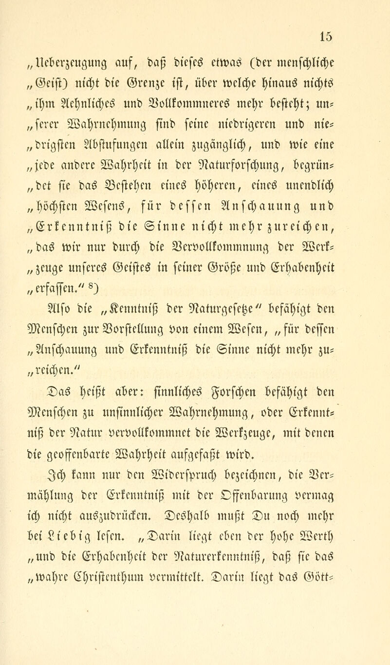 „ ileBerjeugung auf, baß btefeg ctwaü (ber menfd)lid)e ,,©eifT) nid;t bie @ren$e tft, über meldje IjinauS nid)t£ „tf>m 2lel)nltd)e3 tmb SBoüfommnereS mefyr Beftefyt; im* „fever 2ßal)mel)mung ftnb feine m'ebrtgeren unb nie? „brtgjlen 2lBfhtfungen allein &ugängltc|, unb ttne eine „}ebe anbere 2BoI)rt)eit in ber 9<?aturforfd)ung, Begrün? „bei fte ba£ 23ejW)en eine$ Jjötyeren, einetf unenbltdj „lüften SOBefenS, für beffen 2lnfd)auung unb „(£rf enntniß bte (Sinne uicfjt mef)r guret^en, „bag ttnr nur burd; bte $ert)otlfommnung ber 2öerf* „$euge unfere^ ©eifteS in feiner @röße unb (M)aBenl)ett „erfaffetu*) $lfo bte „^enntniß ber ^aturgefege Befähigt ben 9)?cnfd;en jur SSorfteöung X>on einem SSefen, „für beffen „ 2lnfd;auung unb ($rfemttniß bte ©mite nid)t mel)r §u? „retten/' £)a$ l)eißt aber: fmnlidje3 gorfd)en Befähigt ben 5D?enfd)en $u unftnnltdjer SSatyrnetymuna,, ober ©rfennfe ntß ber Statur i>ett>oUfommnct bte 203erzeuge, mit benen bie geoffenBarte 2Öal)rljeit aufgefaßt wirb* 3^ fann nur ben Sötberfprud) Bejeidjnen, bte 23er? mä^Iung ber (Srlenutntg mit ber DffenBarung vermag i§ nid)t au^ubrücfem 3>3l)alB mußt £>u nod) mel)r Bei £ieBig lefem „£>ariu liegt eBen ber I)ol)e Söertl) „unb bie Gn^aBenljeit ber ^aturerfenntniß, baß fte baS „tt>al)rc (H)rtflcntljum vermittelt £>artn liegt ba3 (Bött*