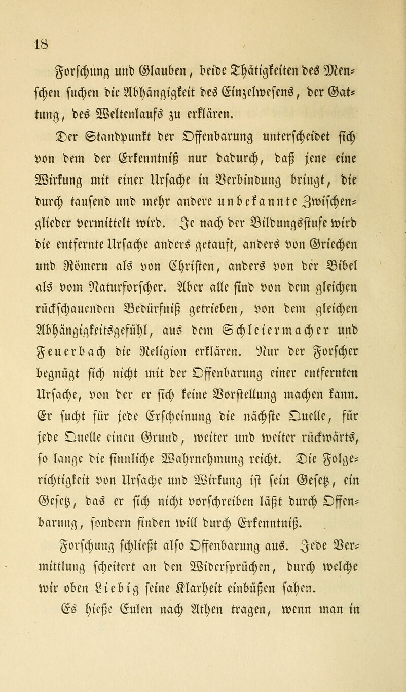 gorfj$img unb (Glauben, bettle £l)ättgfeiten be3 9D?en* fdjen fu$en bie $bl)ängigfeit beS (£in$elwefen$, ber ®aU tung, be$ 2Beltcnlauf3 ju erflären. £>er ©tanbpunft ber Offenbarung unterfd)cibet ftdj von bem ber @rfenntni§ nur baburd), baf jene eine SBirfung mit einer Urfac^e in $erbinbung bringt, bie burc^ taufenb unb mel)r anbere unbefannte 3ftif$eu* glieber vermittelt wirb. 3e nad) bcr SBilbunggjtufe Wirb bie entfernte Urfac^e anber£ getauft, anberS von ©rieben unb Römern al$ von (£l)rijten, anber£ von ber 33ibel üU vom ^atutforföjer. 2lber alle ftnb Von bem gleichen rüdfdjauenben 23ebürfnig getrieben, von bem gleichen £lbl)fagigfeit3gefül)l, au3 bem <3(|)lciermad)er unb geuerbad) bie Religion erflären. 9ta ber gorfdjer begnügt fiel) titelt mit ber Offenbarung einer entfernten Urfadje, von ber er ftd) leine SSorftellung machen fann. dx \nfyt für jebe (£rfd)einung bie näcf)fte Duelle, für jebe Duelle einen @runb, weiter unb weiter rüdwärtS, fo lange bie ftnnlidje 2öal)rne^mung reicht £)ie golge* rid)tigf eit von Urfac^e unb SSirfung ijt fein @efe£, an ©efe$, ba3 er ftd) nic^t vorfefjreiben lägt burcl) Dffen* barung, fonbern fmben Will burc| (£rf enntniß. gorfc^ung fliegt alfo Dffenbarung au3. 3ebe 23er* mtttlung fa)eitert an ben 2öic>erfprüdjen, burd) welche Wir oben £iebig feine fölaxljät einbüßen faljen. ($3 tyteße (Julen nael) 2ltl)en tragen, wenn man in