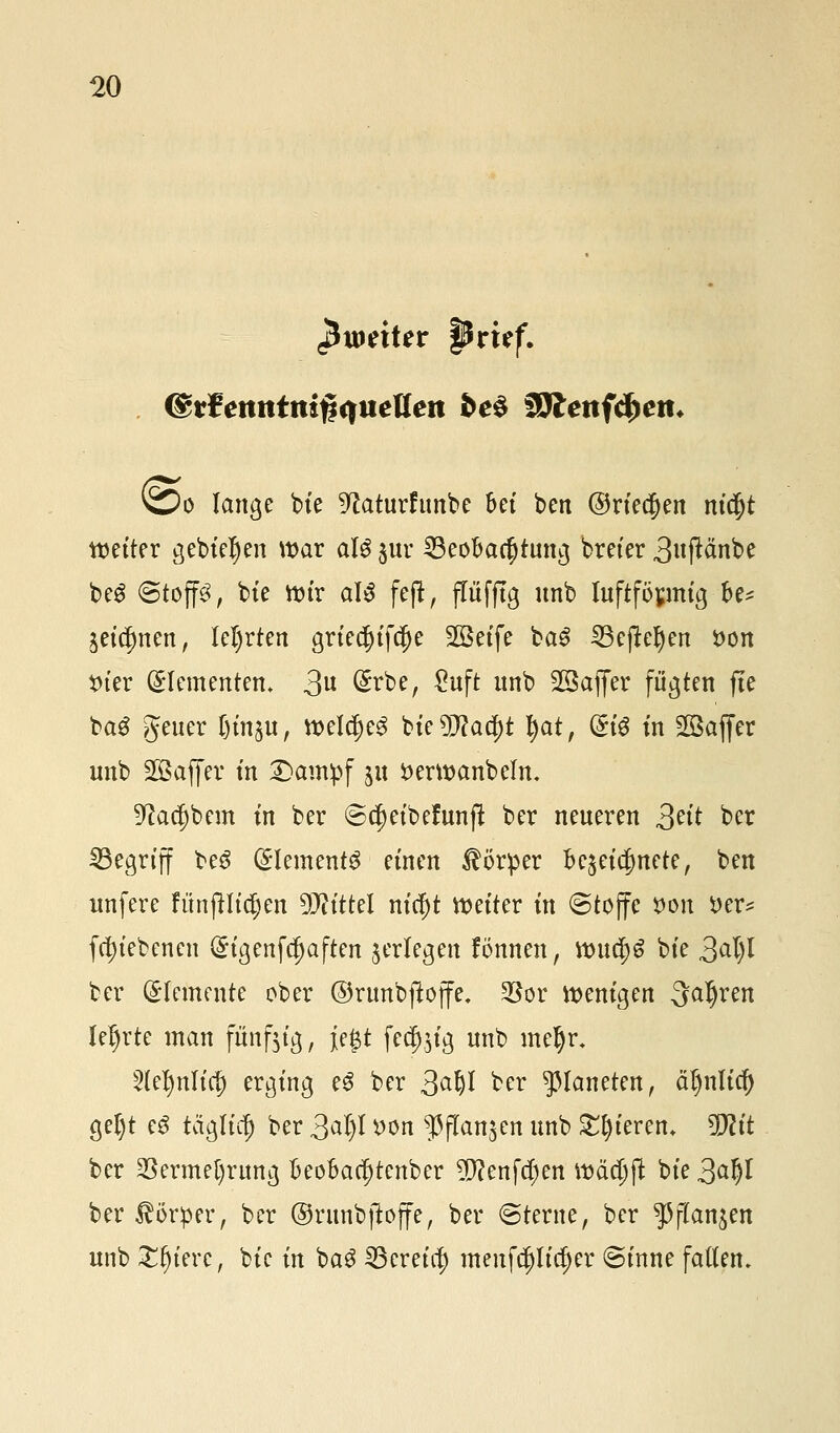 pmxUr prüf. (grfenittmjiqitetteit be§ Wtenfäyen, vo lange bie ^aturfunbe bei ben ©rieben m$t weiter gebieten war äl$ $ur ^Beobachtung breier 3#änbe be$ ©top, bie wir al$ feft, flüfftg unb luftför.mig be* getanen, lehrten gried()ifd)e 903etfe ba£ 33eftel)en tton t)tcr (Elementen* 3 @rbe, £uft unb 23affer fügten fie baS Jeuer l)in%\x, welcf)e3 Mztylafyt tyat, ®i$ in SSafier unb Sßaffer m Dampf jn öerwanbelm üftac^bem in ber ©cjjeibefunfl ber neueren ßtit ber ^Begriff be3 (Clements einen Körper bezeichnete, ben unfere fünjHidjen Wlitttl nicf)t netter in (Stoffe t>on i>er* fc^tebenen (£igenfcf)aften ^erlegen fönnen, wucf)6 bte 3at)l ber Elemente ober ©runbftoffe. Soor wenigen 3aljren lehrte man fünfzig, je$t feä^ig unb metyr. 5le^nlic|) erging e$ ber 3^^ ber Planeten, äljnlicf) getyt c$ täglicl) ber 3al)l yon ^flanjen unb Spieren. Wlit ber 23erme[)rung beobac^tenber 5D?enfct;en w&tyft bie 3al)l ber Körper, ber ©ntnbftoffe, ber ©terne, ber ^ftan^en unb £Ijiere, bic in ba3 SBereta) menfdjjltdjer ©inne faden.