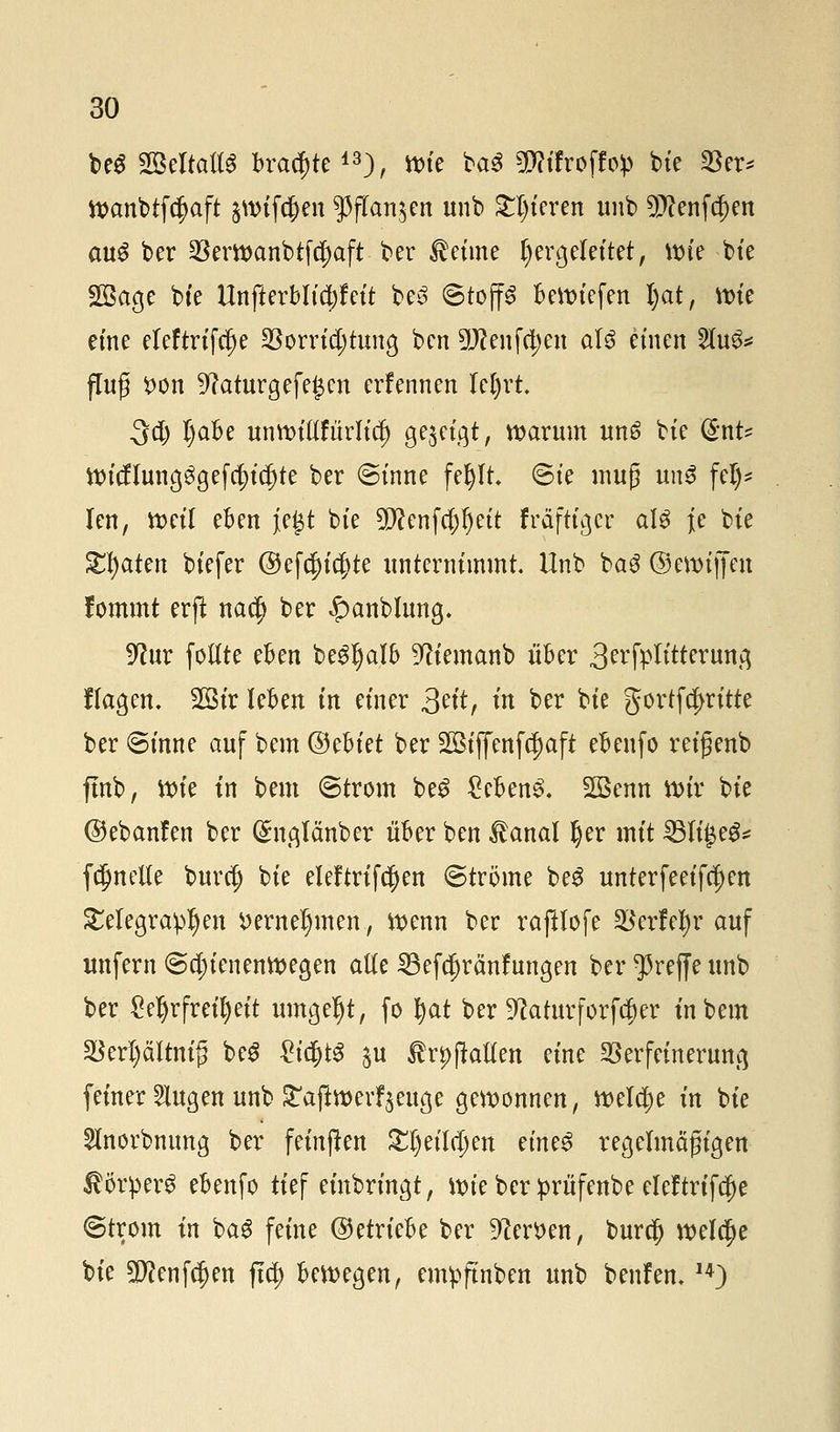 beS SBeftaUs ^a^te43), »tc ba$ ÜWtfroffo^ bie $er* Wanbtfcf>aft §wif$en $ffan$en unb gieren unb 5P?enfc^en aus ber §8ertt>anbtfc^aft■ ber Meinte hergeleitet, wie bte Sßage bte ttnfterblid)feit be3 (Stoffs Beliefert Ijat, wie eine eleftrifcfje SSorridjtuna, ben 3!#enfct)en als einen 2lu3* f[u£ t>on 9?aturgefe£cn erfennen Ufyvt 3$ Ijabe unwtftfurlidj gezeigt, warum un6 bte (£nt- Wicflung$gefcf)icf)te ber (Sinne fef)lt. (Sie muß un$ fei)? len, weil eben }e£t bte 9flenf$ljett frafttger als Je bte Saaten btefer @ef$icf}te unternimmt. Unb baS ©ewiflen fommt erft nac^ ber £anblung. 9?ur follte eben beSljalb 9?iemanb über 3^fplttterun,q flagen. 2Bir leben in einer &it, in ber bie gortfe^ritte ber ©forte auf bem Qdthiti ber 2Biffenfct)aft ebenfo reigenb ffob, \x>k in bem (Strom beS £eben£. 2Benn wir bie ©ebanfen ber ($nglänber über ben $anal Ijer mit 331i£e3* fcljnetle buret) bie eleftrifcfjen Strome beS unterfeeifct)en Telegraphen »ernennten, wenn ber rafUofe Werfet) r auf unfern (Schienenwegen alle 23efä)ränfungen ber treffe unb ber £el)r freit) eit umgetjt, fo t)at ber 9?aturforfdjer in bem §BerI)ältmfj beS £iajtS $u Arianen eine Verfeinerung feiner iugen unb £af*werfVuge gewonnen, welche in bie 2lnorbmmg ber feinften £t)eila)en ?in?$ regelmäßigen ßötperg ebenfo tief einbringt, wie ber prüfenbe eleftrifct)e @trom in baS feine (betriebe ber Heroen, buret; welche bie ü3)?enfcf)en ftet) bewegen, empftnben unb benfem 14)