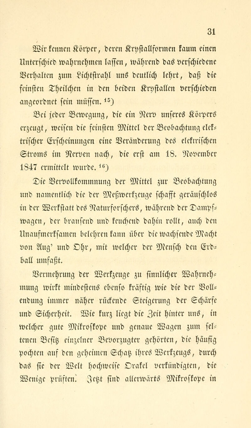 2ßtrfernten Körper, beren ÄrpftoHformen faum einen llntcrfä)ieb wal)rnel)men lajjen, wäfyrenb baS £erfcf)iebene 2$erl)alten jum £id;tjkal)t un$ beutlid) leljrt, baß bie fctnfteu £{)eild)en tn ben Betben ÄrpjMen i)erfd)ieben angeordnet fem muffen,15) 23et jieber Bewegung, bte m\ 9^en> unfereg $ör!pcr$ erzeugt, weifen bte feinften Mittel ber23eobacf)tung def* triftet ($rfcf)einungen eine SBeränberung be$ eleftrtfdjen ©tromS im Dtoen nadj, bte erft am 18, 9?osoember 1847 ermittelt würbe,16) £)ie S8er*>oUfommmmq ber TlitUl jur Beobachtung nnb namentlich bie ber 9J?efjtt>erzeuge fcfmfft geräufcf)Iog tn ber SBerfftoti be$ ^aturforfdjerS, wafyrenb ber ©antyf* wagen, ber branfenb unb feucbenb baljm rollt, aua) ben Unaufmerlfamen belehren fann über bie wacfyfenbe Wlaüjt X>on 2Iug1 unb £>§v, mit welcher ber 9)c*enfcf) ben ßrb* Hti umfagt. 2krmel)rung ber 3S erzeuge ju ftnnltc^er 2Bal)rnet)* mung wirft mmbeflenS ebenfo fräftig \x>k bie ber $ofl* enbung immer näljer rticfenbe (Steigerung ber Schärfe unb <3htjerl)ett. 2Bte fur$ liegt bte Seit hinter unö, in welker gute ^ttifroffope unb genaue 2ßagen jimt fei- tenen 23ejt£ einzelner Bevorzugter gehörten, bie tyäuftg polten auf ben geheimen 6a)a£ il)re£ 2öerf$eugS, burdj baS fte ber 2£elt Ijocfjwctfe Drafel Dcrfiinbigten, bie Wenige prüften! 3e£t ftnb atterwart^ TOfroffope in