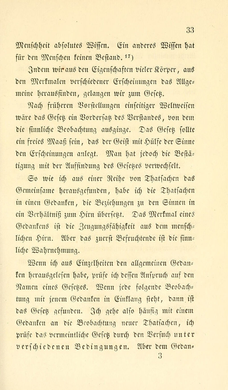 SJcenfcpeit abfoluteg 2Btffen. (£fn anbercS SGBtffen Ijat für ben SRenfcben feinen S3cftanb,17) ^nbem ttnrau^ben (£tgcnfc|)aften vieler Körper, au3 ben Sftcrfmalcn »erfdu'ebener (^rfcf) et innigen baS 3Utge? meine IjerauSftnben, gelangen wir ^um ©efeg. 9cad) früheren 23 orft eilungen einfeitiger 2öelttt>eifen Mjcire fca$ @efe£ ein §Borberfa£ be3 §8erjtonbe$, £on bem bie ftnnlidje 23eobad)tung ausginge. T)aß @efe£ füllte ein freiet Sfftaaj} fein, ba3 ber ©eift mit £)ülfe ber <Sinne ben örfd; einungen anlegt. 9Jian l)at jebod) bie SBeflcU tigung mit ber 2lufftnbung be$ ©efege^ *>ertt>ec§'felt. @o iin'e id; au3 einer ^eifye fcon £l)atfad)en baS ©emeinfame l)erau$gefunben, l)aBe t$ bie £l)atfad;cn in einen ©ebanfen, bie Bedungen 51t ben ©innen in ein §8ert)ältm'g jum £)irn itberfe£t. £)a6 $?erfmal eine3 ©ebanfen^ ift bie äewgung^fä^tgfett au$ bem menfd)- liefen Jpirn. 2lber ba$ juerft SBefruc$tenfc>e ijt bie ftrnt* Iid)e 2öafyrnel)mung, 2Öenn t(| au3 @in$cll)eiten ben allgemeinen ©ebau- !en l)crau6gelefen tyabe, prüfe id) beffen 2lnfprud) auf ben Sftamen eine3 ©efe£eS* SÖcnn iebe folgenbe 33eot>aa> tung mit jenem ©ebanfen in Qnnflang flefyt, bann.tf! ba3 @efe{3 gefunben. 3a) gel)e alfo l)äuftg mit einem ©ebanfen an Hc Beobachtung neuer £f)atfad)en, ity prüfe ba3 Vermeintliche @efe# burd) ben 2?erfud) unter tterfd;i ebenen 25cbingungern 5lbcr bem ©eban*