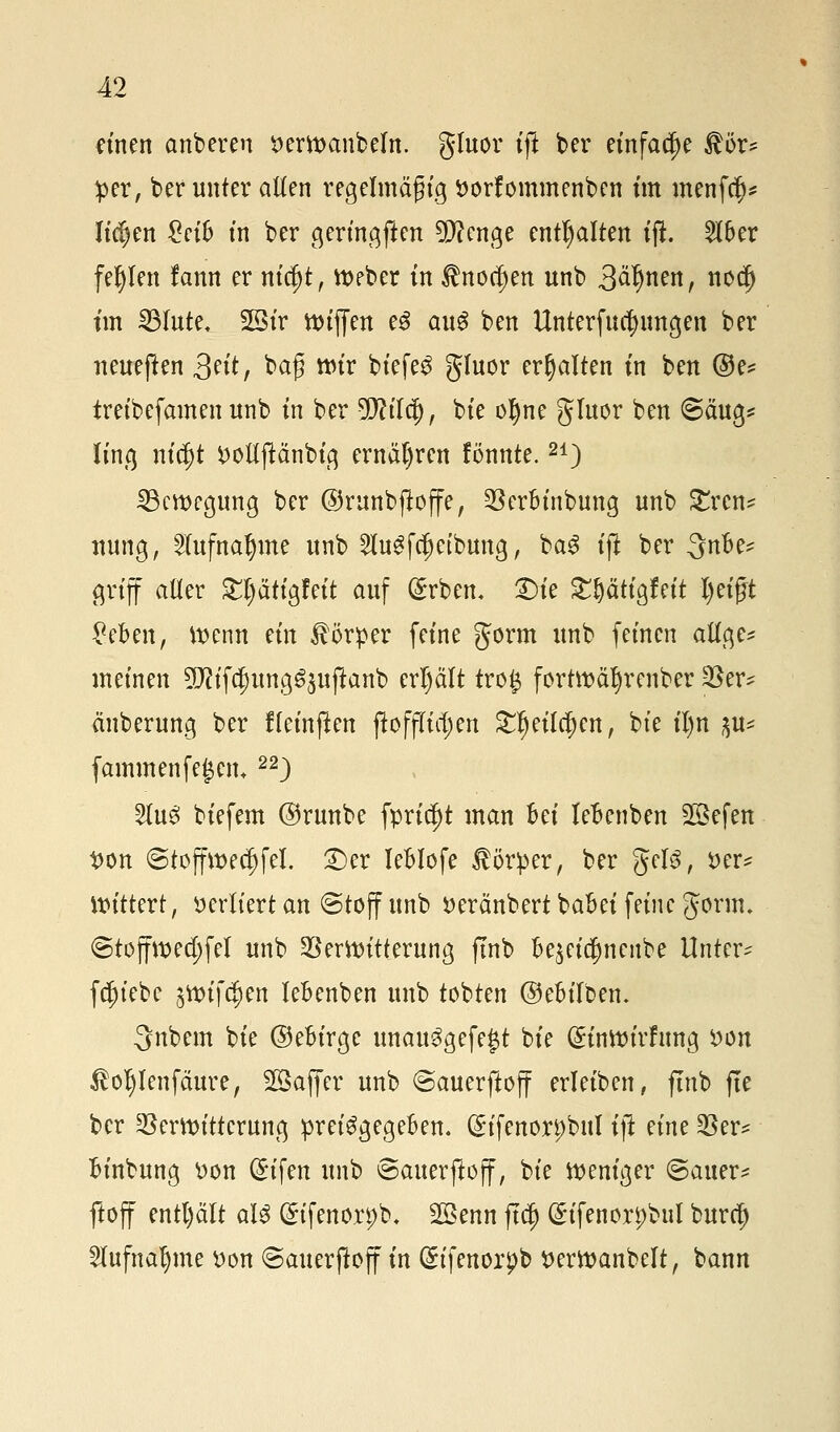 einen anberen t>erwanbeln. gluor tft ber einfache $ör* #er, ber unter allen regelmäßig ttorfommenben im menfcf)* liefen £eifc in ber geringen 9D?enge enthalten ifi 2lber fehlen lann er nicfjt, Weber in $nocf)en unb 3ä*jnen, nod) im SBIute^ 28ir tt>tffen e3 au$ ben Unterfucfyungen ber neueften 3ctt, baß wir biefeS gluor erhalten in ben ©e* treibefamen unb in ber 9Mcj), bie ol)ne gluor ben Säug* ling m'd)t Doltftänbig ernähren fönnte.21) ^Bewegung ber ©runbjloffe, Verbinbung unb £ren* nung, 2(ufnal)me unb Ku^eibung, ba3 tft ber 3nbe* griff aller £l)ätigfeit auf (£rben. 2>ie £t)ätigfeit Z)eißt £eben, wenn ein Körper feine gorm unb feinen allge* ineinen 2D?ifct)ung^uftanb erl)ält tro# fortwäljrenber t&tx? änberung ber ffetnpen ftoffu'djett £f)eilcf)ett, bie il)n ^ fammenfegen*22) 2lue> biefem ©runbe fprid)t man Bei lebenben 2öefen t>on ©toffwed)feI. £)er leblofe Körper, ber geis, x>tu Wittert, verliert an ©töff unb »eränbert babei feine gorm. ©toffwed;fel unb Verwitterung ftnb be^eicfjncube Untere fc^iebe jwifc^en lebenben unb tobten ©ebilben. Qnbem bie ©ebirge unau3gefe|t bie (Sinwirfung von $oi)lenfäure, SBaffer unb ©auerftoff erleiben, ftnb fte ber Verwitterung preisgegeben. (Stfenorpbul tji nm Ver* binbung Don (£ifen unb ©auerftoff, bie weniger ©auer- ftoff entl)ält aU ©tfenorpb, Sßenn ftet) (Sifenorpbul buref) 2lufnat)me Don ©auerftoff in Güifenorpfo tterwanbelt, bann