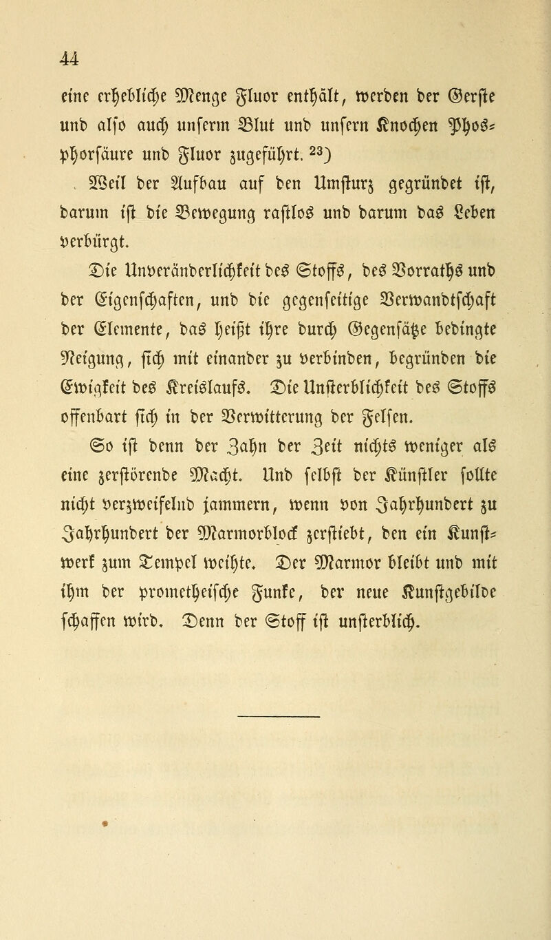 eine erljeMidje 5P?enge gluor enthält, werben ber ©erfte unb alfo aucf) unferm 33lut unb unfern ßnodjen 3tyo$* ip^örfäure unb gTuor angeführt.23) 2§eil ber Aufbau auf ben Umftur§ gegrünbet tjl, barum tffc bte Bewegung raftloS unb barum bag £eBen fcerMrgt Site Unöeränberlt^fett be£ ©top, beS SBorratljS unb ber Gngenftf)aften, unb bte gegen fettige Verwanbtfdjaft ber (Elemente, ba£ Ijeigt t^re burct; @egenfä$e Bebtngte Neigung, ftd) mit einanber $u tterfo'nben, Begrünben bte (Swigfeit beg treiglaufS. £>ie UnfterBlic^feit beS Stoffe offenbart ftcj) tn ber Verbitterung ber getfen. (Bo tffc benn ber 3^n ber 3ät nicfjtg weniger als eine jerpörcnbe tylatyl Unb felbft ber ÄünfHer fottte nia)t tteqweifelnb Jammern, wenn #on 3af)dmnbert $u Qafyrljunbert ber 9)?armorBIocf jerjtiebt, ben ein $i\mp werf jum Tempel mtyte. £)er Marmor Meifct unb mit tljm ber !promet^eifcf)e gunfe, ber neue $unjtgeMr>e [Raffen wirb. £)enn ber @toff tfl unfterMid).