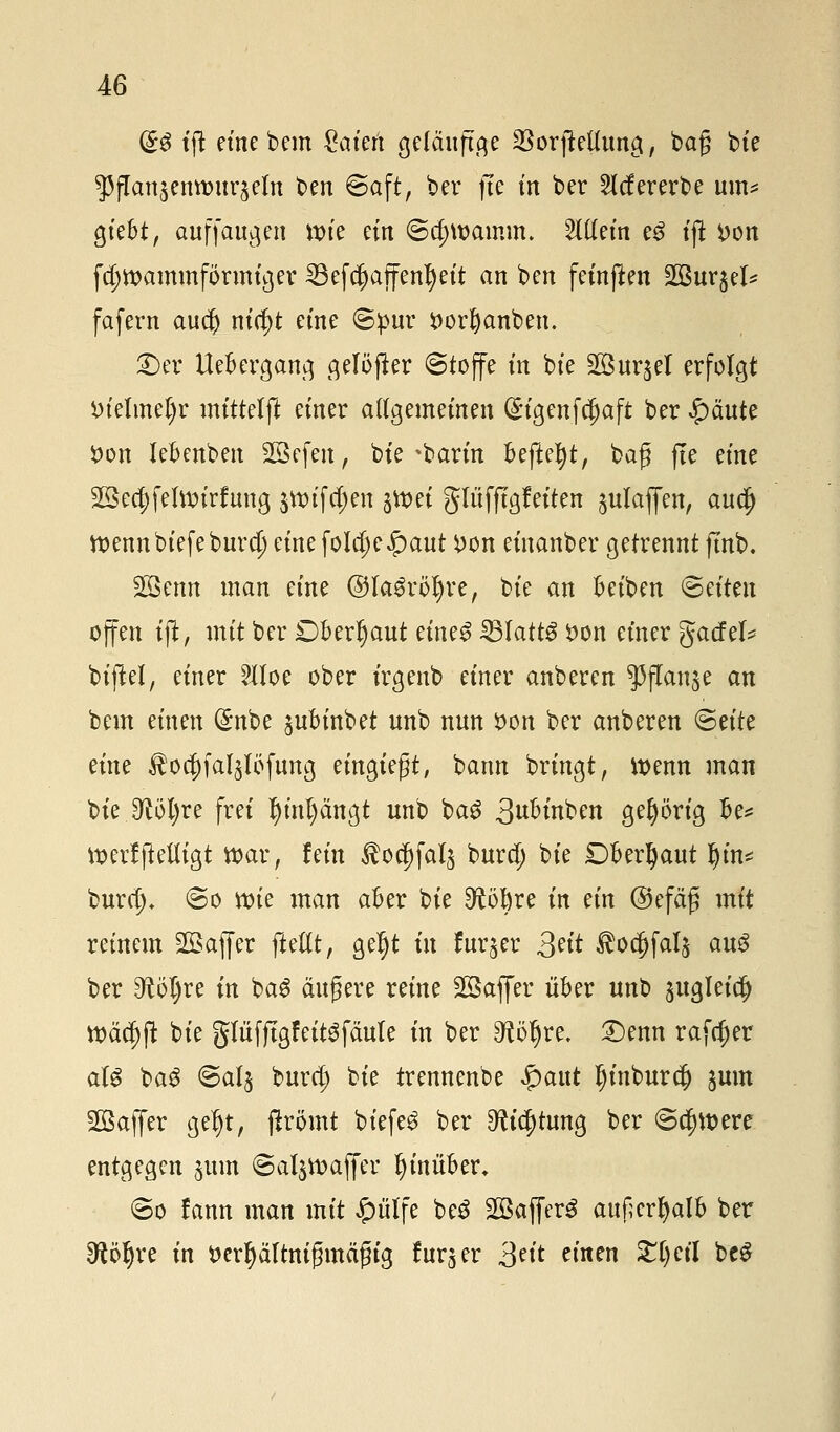 (£$ tfl eine bem getieft geläufige 23orjMung, baß bie 53jTan$entt>uqeln $>?n Saft, ber fte in ber 2Icf ererbe um* giebt, auffaugen wie ein (Schwamm. Willem e£ tft *>on fcjjwammformtger ^3efc^affen^ett an bert feinften SSurgel^ fafern au$ nicf)t etne ©pur $ort)anben. £>er Uebergang gelöfter ©toffe m bte 2öur$el erfolgt i)telmel)r mittelft einer allgemeinen (£igenfd)aft ber £äute Von lebenben Sßefen, bte %barin Befielt, baf jte eine 2Bea)felwiri:uug $wtf$en jtt>et glüffigfeiten julafien, auefj wenn biefebura) eine fo!a)e£aut i>on eiuanber getrennt ftnb. SÖBenn man eine @Ia3röl)re, bte an beiben Otiten offen tffc, mit ber Dberljaut eine3 33IattS *>on einer gacfel* bijW, einer HIoe ober irgenb einer anberen ^(Tanje an bem einen (£nbe ^ubinbet unb nun öon ber anberen <S?itz eine ^oa)fa^Iöfung eingießt, bann bringt, wenn man bie 9^öl)re frei f)inl)ängt unb bag 3^mben gehörig be* WerfjMigt war, fein ßo$fal$ burd) bte Dberljaut ^tn< burtf), @o wie man aber bte $töl)re in ein ©efäß mit reinem SGßafier ftellt, geljt in fur§er 3?ü $oc[?faI§ au$ ber ^5I)re in bag äußere reine SQBaffer über unb ^ugleid) tt>ä$jl bte gliifjtgfeitsfäule in ber ^öljre. £)enn rafrf)er alg bag ©alj buref) bte trennenbe £aut Ijinburd) jum Sßaffer gel)t, jirömt biefe$ ber ^ia)tung ber ©djwere entgegen jum ©aljwafier hinüber. <3o lann man mit Jpülfe be3 SQBafferö außerhalb ber Sfcö^re in tterfyältnifjmäfh'g fürs er 3?it n'nen 5JrC>ctI beS