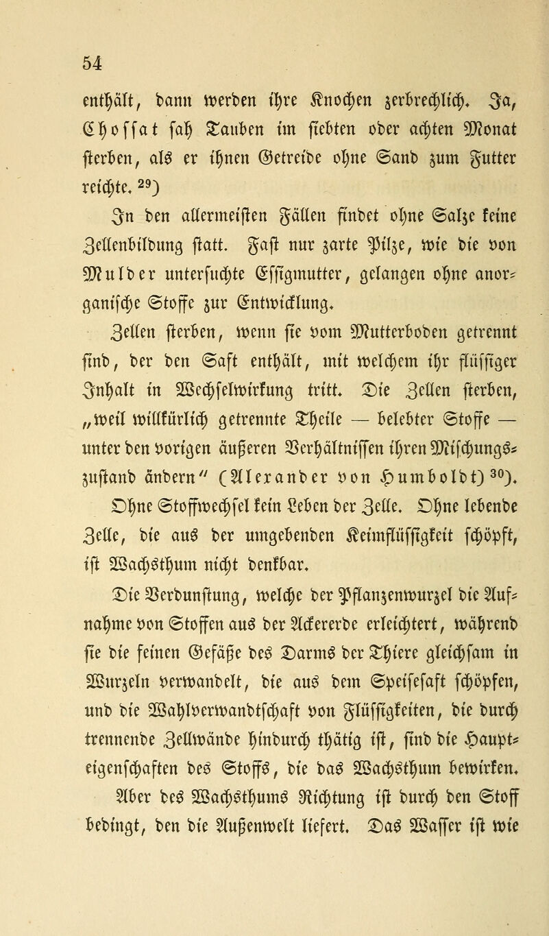 enthält, bann werben tfyre tnoc^en jerfcrecpt^ 3a, d^offat falj £aiiben im fiepten ober achten 5D?onat ffceroen, als er ifjnen ©etreibe oljne @anb jum gutter reichte, 29) 3n ben allermeiften gälten ftnbet ol)ne ©alje feine 3etten&ilbimg ftatt. gajt nur $arte $il§e, wie bie t>on SDfulber unterste (Sfftgmutter, gelangen oljne anor* gantfc^e ©toffe $ur ($ntwicflung+ Seilen fterkn, wenn ffe £om SDfutterboben getrennt ftnb, ber ben ©aft entplt, mit Welchem t§r pfjtger Snfyalt in SßecDfelwirfung tritt &k 3^en fterfcen, „weil willfürliclj getrennte £f)eile — Belebter ©toffe — unter ben vorigen äußeren SBer^ältntflen ityren 3DW [$ima,$* ^uftanb änbern (Stleranber $on £umoolbf)30), DIme ©toffwed)fel lein gefcen ber 3^- SD^ne lebenbe 3etle, bte au$ ber umgeoenben ^eimjTüfftgfeit fcppft, ift Sßacptljum nicft benffcar, 2)te 23erbunfhtng, welaje ber ^flan^enwur^el bie Sluf* naljme $on «Stoffen aus ber Vererbe erleichtert, wäljrenb fte bie feinen ©efäfe beg DarmS ber Spiere gleic^fam in SGBuqeln t>erwanbelt, bie au$ bem ©peifefaft fcppfen, unb bie 2öaJ)l$erwanbtfc(jaft i)on gltiffigf eiten, bie bur$ trennenbe 3tü\varibt Ijtnburcf) tljätig ift, jtnb bie $an)pU eigenfäaften be3 ©top, bie ba$ Sßacpiljum fcewirfen* $oer be$ 2öa$$ttyum$ ^ic^tung ift burd) ben Stoff ftebingt, ben bie Außenwelt liefert, Txx$ Sßaffer ift wie