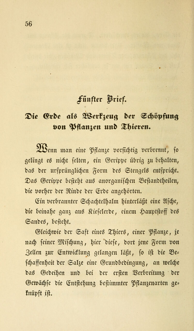 ßuxfttv pvitf. ©te ©rfce aU 2Betf$eii8 bev ^d)öpftui$ sott tyfLanien tm& Stierem <2i$enn man eine ^ftan^e t>orft$ttg verbrennt, fo gelingt eg nidfjt feiten, em ©erippe übrig ^u Behalten, ba$ ber urfprünglidjen gorm be£ (Stengeis qitfpxityU £)aS ©erippe beftef)t aus anorganifcjjen 25 eftanbtl) eilen, bie vorder ber Dh'nbe ber ($rbe angehörten. (£m verbrannter @$a$tefl)alm unterlägt eine 2lf$e, bte beinahe gan$ aus £iefelerbe, einem $anptftoff beS <5anbe3, Befielt @Iei$tt)te ber Saft eines £l)ierg, einer ^(Tan^e, je na$ feiner 2Jh'f$mtg, l)ier biefe, bort jene gorm von 3eIIen $ur (£ntttri(flung gelangen lägt, fo tfl bie 23e* fcf)äffenr)eit ber ©al^e eine ©runbbebingung, an welche ba$ ©ebenen nnb Bei ber erfüen Verbreitung ber ©ett>äcf)fe bie gntfleljuttg beflimmter ^flanjenarten ge* fnüpft 1%