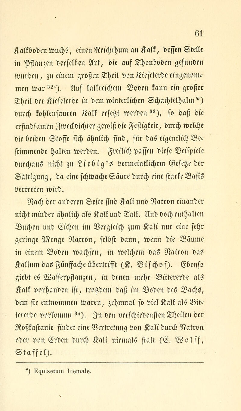 ßalf&oben wu$S, einen $tii$tyvun an italJ, beffen Stelle tn ^flan^cn berfclben 2(rt, bie auf £l)ouDOben gcfunben mürben, 511 einem großen £I)eil von ^iefelerbe etngenom* inen war32a). 2luf fallreifem 33oben lann ein groger SljetI ber Ih'efelerbe tn bem Winterlichen @c$a$tell)alm*j burd) fofylenfauren talf crfe£t werben 33), fo baß bie erjtnbfamen 3wecfbid;ter gettn'g bie geftigfeit, burd) wela)e bte Betben Stoffe ftdj ät)nltd; ftnb, für ba3 eigentlich 23^ fttmmcnbe galten werben. greilicf) gaffen btefe S3etfptcle burc|>au3 ni$t $u €teMa/S vermeintlichem @efe£e ber Sättigung, ba eine fd)Wac|)e Säure burd) eine jtole 23ajt£ Vertreten wirb, 9?adj ber anberen Seite ftnb ^ali unb Patron eiuanber nid)t minber äfynli$ als $alf unb &alf. Unb bod) enthalten 23ud)en unb (Sieben im Vergleich junt tali nur eine fefyr geringe 2D?enge Patron, felbff bann, wenn bie 23äume in einem 23oben wadjfen, in welchem bag Patron baS falium baS pnffad)e übertrifft ($. 23ifd)of). @benfo giebt e$ Söafferpflanjcn, in benen mel)r IBtttercrbe als l^alf Vorlauben ift, trogbem bafj im 33oben beS 23ad)3, bem fte entnommen waren, jel)nmal fo viel^alf als 33it^ tererbe vorkommt34). -3n ben verfdjt'cbenftcn feilen ber ^oßfaftanie ftnbet eine Vertretung von $ali burd) Patron ober von (£rben bura) $ali niemals ftatt ((£. 903-bIff, Staffel). *) Equisetum hiemale.