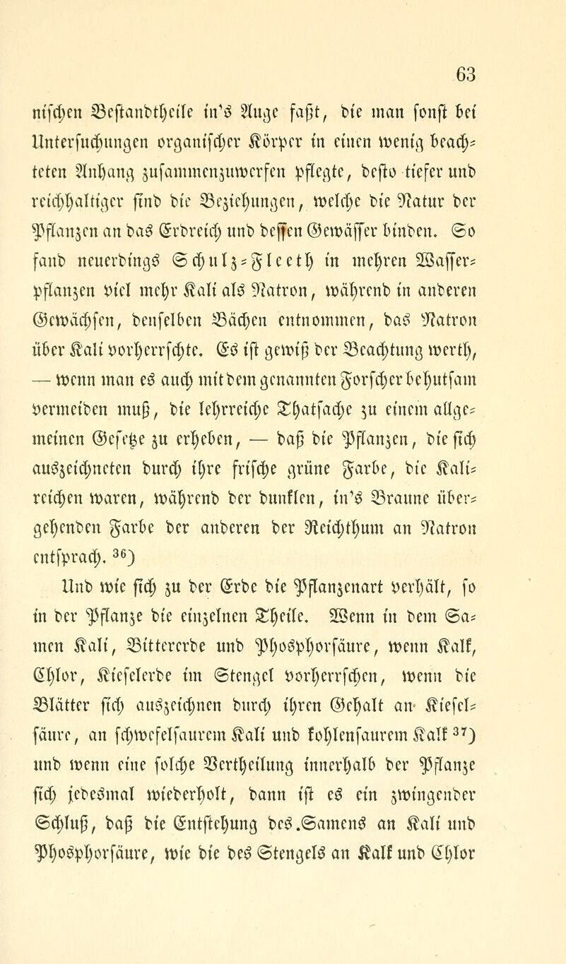 nifd)en 33efianbtf)eife tVS 5Iuße faßt, bie man fonft bct llnterfndntngen orgamfdjer Körper in einen wenig Beacf)* tum 5M)antq gufaminenjuwerfen pflegte, befb tiefer unb reicjjljaltiger jtnb bie 23e$tcl)um]en, welche bie ^atur ber ^jTanjcn an ba3 ($rbretcf) unb bejfen ©ewäffer lunberu @o fanb nenerbinßS Stfjul^gleetl) tn mehren SSaffer* pflanzen *uel mcljr $ali als Patron, wäljrenb in anberen ©cwäcf)fen, benfelben 23äcfjen entnommen, baS Patron über Bali i> orljerrf djte, (B iß geizig ber 23eacf)tnna, wertl), — wenn man e$ ancf) mitbem genannten gorfcf)erkI)ntfam $ermeiben utug, bie iel)rreicfje £()atfacf)e $u einem aüge* meinen ©efe£e $u ergeben, — baß bie ^ßflan$en, bie fta) anzeichneten bur$ iljre frifcjje grüne garbe, bie Bali* reiben waren, wäljrenb ber bnnflen, tn1$ Granne über* gefyenben gark ber anberen ber ^eid;t^nm an Patron cntfpraej),36) Unb wie ftcfj §u ber ($rbe bie $jTan$enart ttert)ält, fo in ber %sflan$e bie einzelnen Steile. SSenn in bem 6a* men Mi, 23ittererbe unb ^fyo^orfäure, wenn $alf, @I)lor, ^iefelerbe im 6tenget öorljerrfcfren, wenn bie ^Blätter ftcf) an^eirf)nen burcl) ifyren ©eljalt a\v tiefet fäure, an fdjwefelfaurem $ati unb !oI)Ienfaurem itall37) unb wenn eine foldje 23 ertf) eilung, innerhalb ber $jTan$e ftd; jebeömal wiebed)olt, bann ift eg ein ^wingenber ©tf)luß, baß bie (£ntftet)ung be3.@amen£ an Bali unb P)o#pI)ürfäure, \\>k bie beS (Stengeln an $alf unb &l)Uv