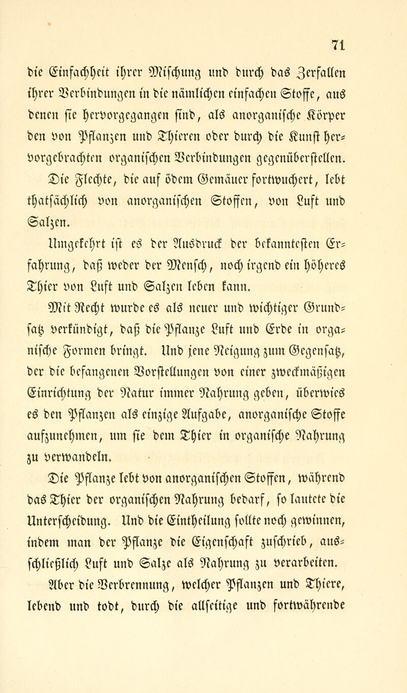 bie (5tnfad;I)ctt fljrer 5P?tfc^ttng unb burd) ba3 3^f^Wen ifyrer Verbinbungen in bte nämtt^en einfachen @toffe, a\x$ betten fte hervorgegangen ftnb, aU anorganifcfje Körper ben Don $flan$en nnb gieren ober burety bte Ihmjt l)er* Vorgebrachten organifebnt Vcrbinbungen gegenüberftetten. £)te gleite, bte auf öbem ©emäuerfortivueljert, lebt rljatfäcpcf) von anorganifrfjen ©toffen, von £uft unb ©al$em Umgefcljrt tft e$ ber ?Iu3brucf ber befannteften &v* faljrung, baf; roeber ber 5fttenfd;, nod) trgenb ein I)öl)ereg £§ier von Suft unb ©aljen leben rann, Wlit 9?ecr)t rourbe cS a\$ neuer unb roictjtiger ©runb* fai$ verfünbigt, ba£ bte^jTan^e £uft unb Erbe m orga* nifebe gormen bringt Unb jene Neigung $um ©egenfa£, ber bte befangenen VorjMungen von einer ^roeefmäßigen Einrichtung ber 9?atur immer 9car)rung geben, überwies eg ben ^flan^en aI3 einzige Aufgabe, anorganifcfje @toffe aufzunehmen, um fte bem £r)ier in organifdje 9?at)rung $u verroanbelm 2)te $flan$e lebt Von anorganifetjen (Stoffen, roäljrenb ba6 £r)ier ber organifc^en 9?ar)rung bebarf, fo lautete bte Unterfcr)eibung+ Unb bie Einteilung füllte nod) geroinnen, inbem man ber ^flan^e bie Eigenfcr)aft $ufct)rieb, au^ fcpeglicr) ^uft unb ©alje aU 9car)rung $u Verarbeiten, 2Iber bie Verbrennung, roeldjer ^flanjen unb £l)iere, Iebenb unb tobt, burd) bie atlfeitige unb fortröärjrenbe