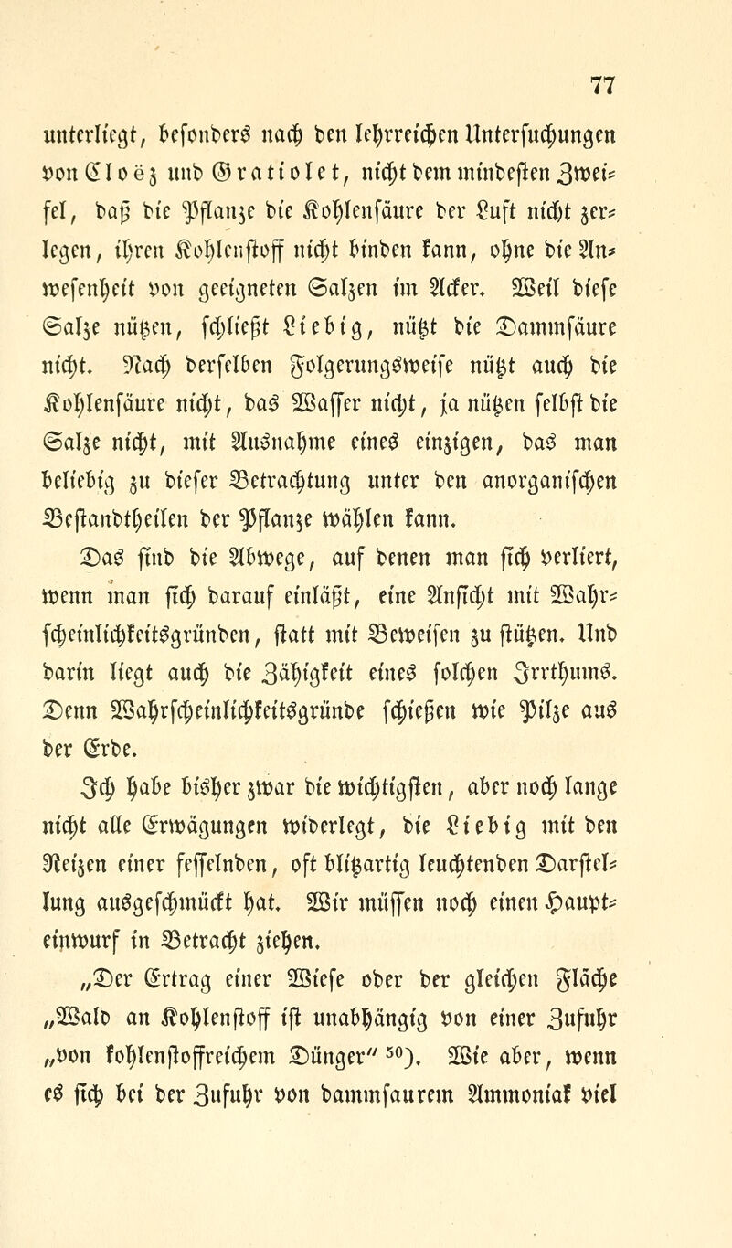 unterliegt, befonbcrS nao) ben lehrreichen llnterfudmngen son Q£ I o e $ unb © r et t i 01 e t, nicjjt bem minbejten %mU fei, baß tie ^flanje bie Äoljlenfäure ber £uft nicfjt jer^ legen, iljren ßoljlenjiojf nic^t binben fann, olme bie2ln* wefenljett i)on geeigneten ©aljen im 2lcfer. Sßeil biefe ©al$e nü$en, fdjliegt £iebig, nü£t bie Dammfäure nia)t üftacjj berfelben golgerung^weife nii£t auep bie $oI)lenfäure nic^t, bag Sßajfer n{(t)t, Ja mi£en felbftbie ©al^e nic^t, mit 2lu»naljme eineg einzigen, ba3 man beliebig ^u biefer Betrachtung unter ben anorganifdjen 23 ejtanbtl) eilen ber $flan$e Wählen tarnt. Dag finb bie Abwege, auf benen man ftclj verliert, wenn man ftc|j barauf einlägt, eine 2lnftcf)t mit 2ÖaIjr* f$ einlief eitggritnben, ftatt mit Bereifen $u fingen, llnb barin liegt auej) bie 3äl)igfeit eineg folgen 3rrtl)um3. Denn 2ßa^rf$einJi$feit^grünbe fliegen wie ^il^e au$ ber Erbe. 3$ tyaht bisher jwar bie wicjjtigften, aber nod) lange nicljt alte Erwägungen wiberlegt, bie Sieb ig mit ben 0M$en einer fejfelnben, oft bligartig leuc|)tenben Darftcl* lung au$gefd)mMt Ijat 2öir muffen no$ einen $aw$U einwurf in Betracht jie^en. „Der Ertrag einer 2Öiefe ober ber gleichen gläc^e „2öalb an $oI)lenftoff ift unabhängig fcon einer 3«f«^ „tton fol)len)loffreia)em Dünger50), 2ßie aber, wenn e$ ftc^ Ui ber 3tfufy *>on bammfaurem 2lmmoniaf su'el