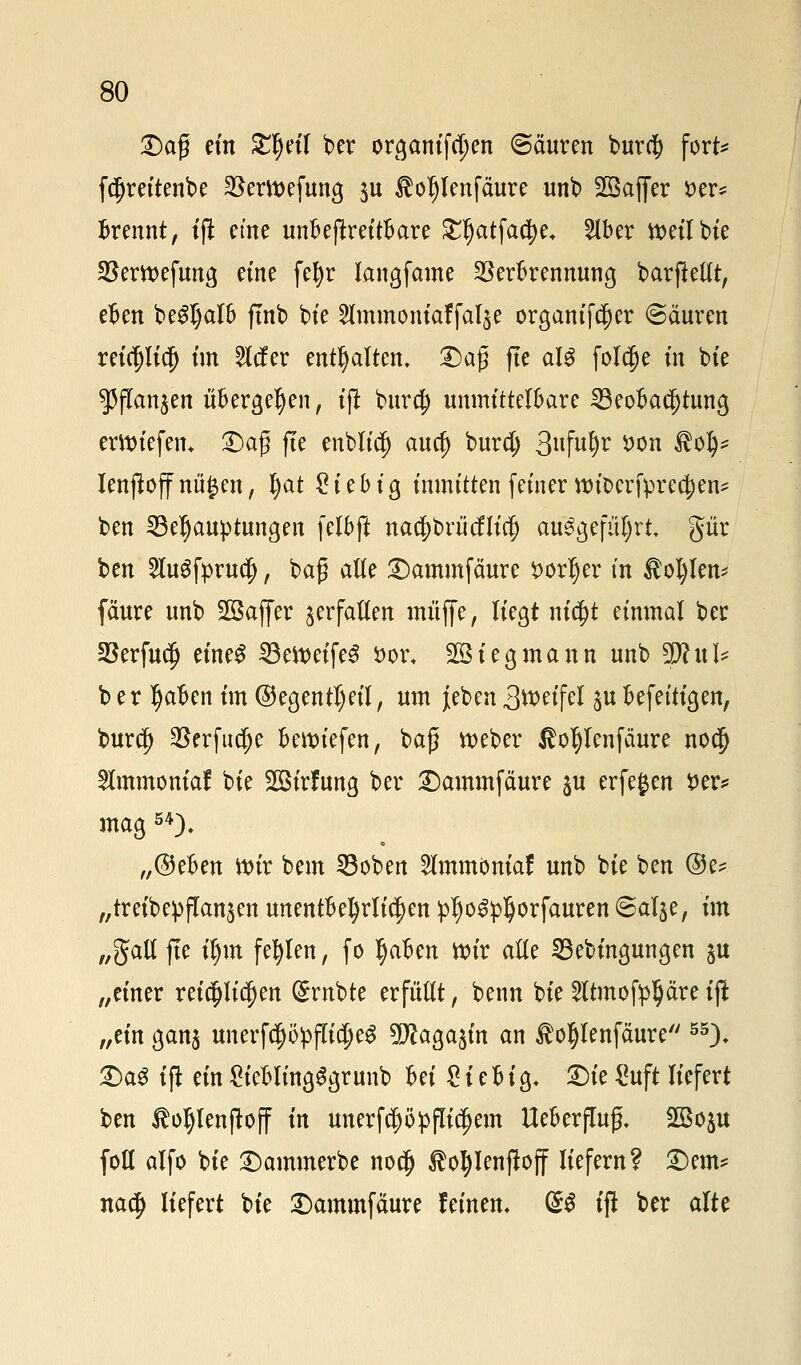 £)ctfj ein Sfynl ber or^antfc^en @äuren burd) fort* fd)reitenbe $ertt>efung $u £oljlenfäure unb 2Bajfer fcer* Brennt, t'fi etne unbejtreitbare £I)atfad)e+ 2lber ttetlbie SBertt>efung eine fefyr langfame Verbrennung barjMt, eben beSJjalb ftnb bie Slmmomaffalje Organizer ©äuren reicpcj) im tiefer enthalten. £)a$ fte aU folcfie in bte s)3jTan$en übergeben, tft burej unmittelbare Beobachtung erliefen* Dag fte enblid) auef) burd) 3«M)v *>on $ofy* lenjtojf niigen, Jjat £ i e b i g inmitten feiner wfocrfprec&en* ben Behauptungen fetbft nacf)briicflicl) ausgeführt, gür ben 2lugfpru$, bag alle Dammfäure *>orljer in tollem fäure unb 2öajfer verfallen muffe, liegt nic^t einmal ber Verfud) eines SBefteifeS s>or. 28iegmann unb Wlnh ber t)aben im ©egentl)eil, um {eben 3ttWfcl ^ubefetttgen, buref) $erfucf)e beriefen, baß tt)eber $ol)lcnfäure no$ Slmmonial bie Sßirfung ber Dammfäure ju erfegen i>er* mag 54). „©eben wir bem Boben 2lmmöniaf unb bie ben ©e? „treibepflan^en unentbehrlichen pljoSpl)orfauren ©alje, im „galt fte if)m fehlen, fo Ijaben ttn'r alle Bebingungen ju „einer reichlichen trübte erfüllt, benn bie 2ftmofpljäre iß „tin ganj unerfcf>öpfTicl)e$ ^SJcaga^in an toljlenfäure 55). DaS ifl ein £iebltngggrunb Ui £iebig. Die Suft liefert ben ßoljlenjtojf in unerfc^öpflic^em Ueberfluß. Sßo^u foll alfo bie Dammerbe nod) tofylenftoff liefern? Dem* nad) liefert bie Dammfäure feinen. ®$ ifi ber alte