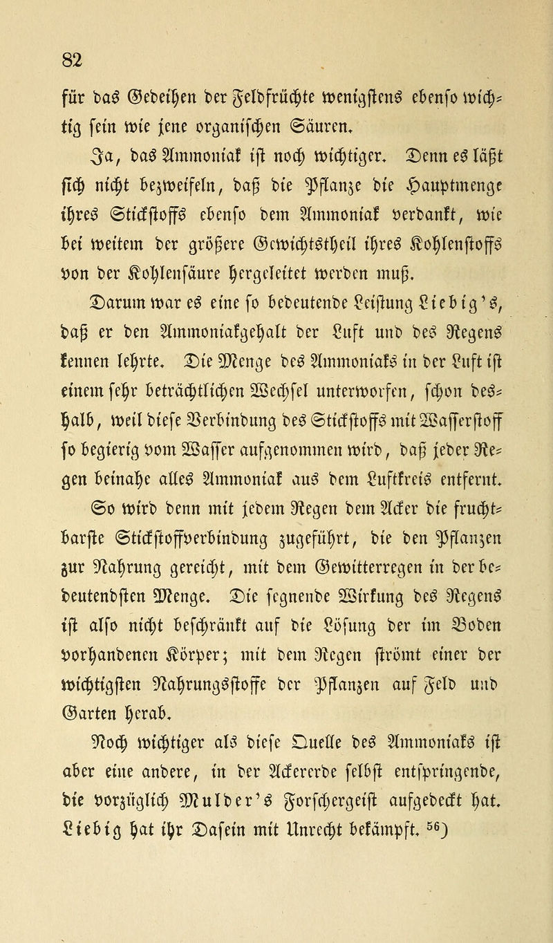 für ba$ ©ebenen ber gelbfrücf)te mni&fcn$ eBenfo und)* tig fein ttne jene organifcI)ett ©äuretu 3a, baäSfamtonta! tf! nocj) wichtiger* £)enn e3 lä£t ft$ ni$t Begeifern, bag bie f\tar\tf bte £auptmenge t'ljreS (StttffioffS eBenfo bem Slmmoniaf serbanft, ttne Bei vettern ber größere ©mndjtgtljeil iljreg $oI)Ienftop fcon ber $ol)Ienfäure hergeleitet werben muß, £)arum mar eS eine fo Bebeutenbe £eifhmg £ieB ig13, bag er ben 2lmmoniafgeIjalt ber Suft unb be3 ^tegeng f ernten teerte. £)te 5P?enge beg 2lmmoniaf3 in ber £uft tj* einem fe^r Beträ$tft$en 2öe$fel unterworfen, fcfjon be^ §al&, mil biefe 2krBinbung be3 Stttfftop mitSSajferjbff fo Begierig £om Gaffer aufgenommen ttn'rb, baf j[eber ^e* gen Beinahe atfe$ ^mmoniaf au3 bem £uftfreig entfernt ©o ttnrb benn mit jebem Siegen bem tiefer bie frnc^t^ Barffce @ticfftojfi>erBinbung äugefüljrt, bie ben ^flan^en gur 9?al)rung gereift, mit bem ©ettntterregen in berBe* beutenbjlen Dftenge. £)te fegnenbe SBirfnng be3 ^egen^ tft alfo nicfyt Befc^räuft auf bie £öfung ber im 33oben $orf)anbenen Körper; mit bem ^egen ftrömt einer ber ttncl)tigften 9fatljrung£ftojfe ber ^ffanjen auf Jelb unb ©arten I)eraB. 9?ocI) mistiger aU biefe Duette be$ 2lmmoniafg iji aBer eine anbere, in ber 2lcf ererbe fel&ffc entfpringenbe, bte ^orjüglic^ ^ulber1^ gorfdjergeift aufgebeeft §at £teBtg §at i^r Dafein mit Unrecht Befämpft56)