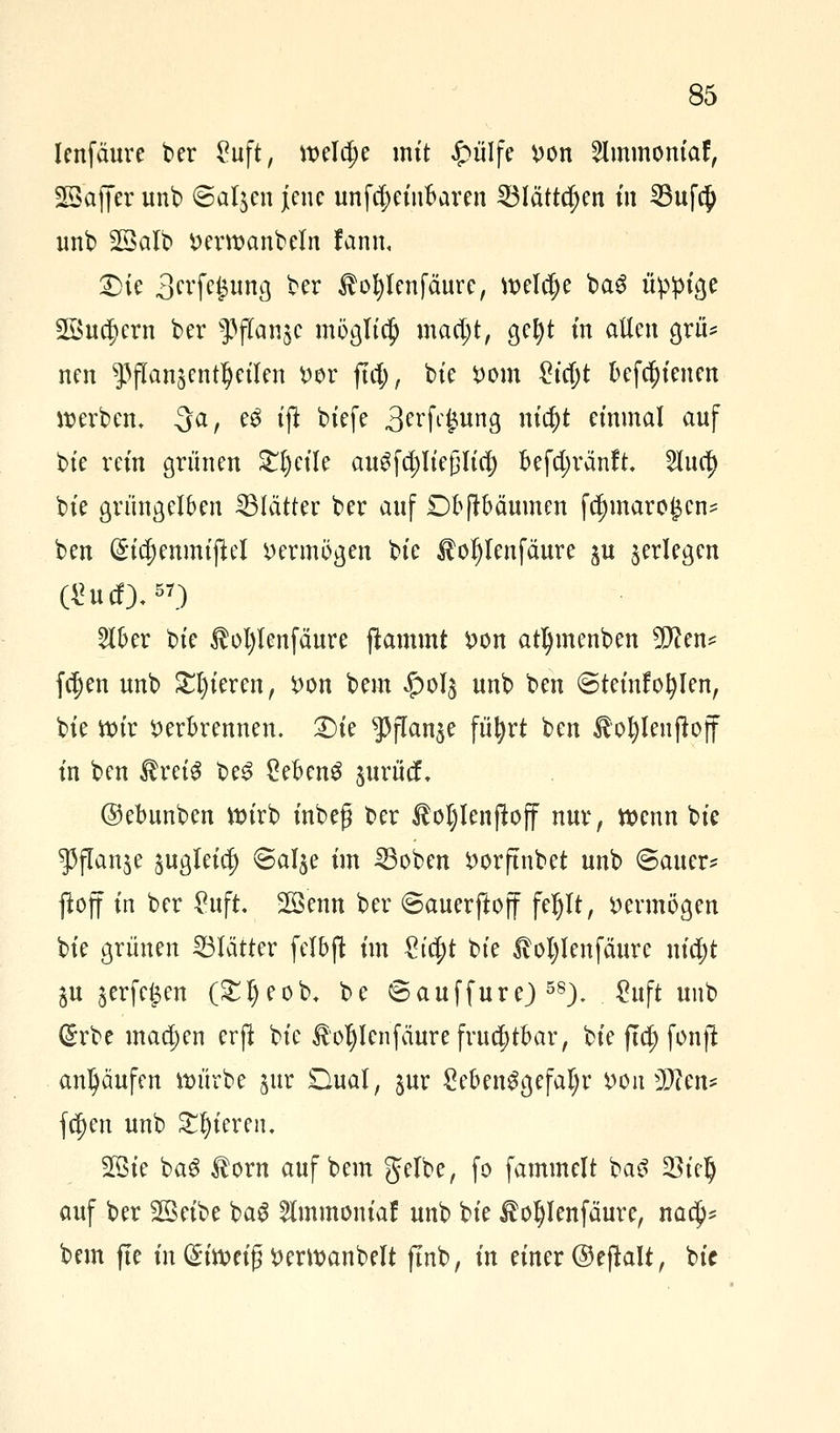 lenfaure ber £uft, welche mit £ülfe i)on 2lmmomaf, SSaffer unb ©al$en jene unfcl;eiu6aren £Blättcf)en in 2Suf$ unb SSalb »erwanbeln fann, £>ie 3rcfe$ung ber $ol)lenfäure, weldje ba6 üppige 2öu$crn ber 93jTan$c möglich macl;t, gel)t m allen grü* nen ^flan^ent^eüen »er fiel;, bie *>om £icl)t Defc^tenen »erben, -3a, e3 tjt btefe 3erf<-£ung ntct)t einmal auf bte rein grünen £l)eile augfcpejjlicf) befc^ränft. 2luc|> bte grüngelben Blätter ber auf Dfrftbäumen fdjmaro^cn* ben (£ia)enmijtel »ermögen bte £ol)lenfäure $u ^erlegen Ü?ucf),57) 2H>er bte $ol)lenfäure flammt S>on atljmenben 9Jten* fc^en unb gieren, *>on bem £013 unb ben ©teinfofylen, bte wir »erBrennen. £)te pflanze füfyrt ben £ol)lenjtoff in ben ÄretS be£ CefcenS jurutf, ©ebunben wirb inbeg ber ftojlcnftoff nur, wenn bte $flan$e jugleic!) ©al$e im 33oben i>orftnbet unb ©auer* ftoff in ber £uft. SGBenn ber ©auerftoff feljlt, vermögen bte grünen Blätter felbft im %ifyt bte ßotylenfäure nid;t ju §erfc^en (£l)eob, be © auffur e) 58). . £uft unb Grrbe machen erft bte ^ofylenfäure fruchtbar, bie fta) fonjt anhäufen würbe jur Dual, jur £eben$gefal;r DOtrüWcn* fa)en unb gieren. 2Bte ba$ $orn auf bem gelbe, fo fammelt ba£ 33tc§ auf ber 2Beibe bag 2Iinmoniaf unb bie £of)lenfäure, naef)* bem (te in (Siweig »erwanbelt ftnb, in einer ©ejtalt, bie