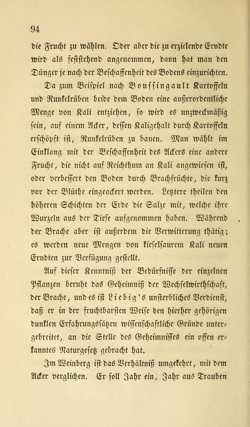 bie grudjt ju wählen. £)ber aBer bic ju crjtelenbe (£rnbte Wirb als feftftefyenb angenommen, bann Ijat man ben Jünger je nadj ber 23efa)affenljeit be$ SBobenS entpric|tem £)a jum 33ctfptel nad) SBoufftngault Kartoffeln nnb 9fJunMröBen Beibe bem 23oben eine augerorbentliclje 5J?entqe öon Kalt ent$iel)en, fo Wirb e$ un^roecfmäftg fem, auf einem 2lcfer, beffen Kaligeljalt burd) Kartoffeln erfcijöpft ift, 9taMritBen ju Bauen. 2D?an mäljlt im @inflang mit ber SBefcIjaffenfjett beg Slcferö eine anbere gruc^t, bte ni$t auf ^etcBttjum an Kali angeroiefen ift, ober fcerBeffert ben Ißoben burd) ^racfjfrüdjte, bte furj öor ber 231tttlje eingeacfert roerben. £e£tere feilen ben Böseren @$icl;ten ber (Srbe bie «Salje mit, tt>elä)e t^re 2£ur§eln au$ ber £iefe aufgenommen IjaBem 2ßcil)renb ber 53ra<$e aber ift auferbem bie SSermitterung tfyätig; e3 Werben neue Mengen i)on üefelfaurem Kalt neuen trübten jur Verfügung aufteilt. 2luf biefer Kenntnis ber SBebürfniffe ber einzelnen ^flanjen Beruht ba$ @el)etmni£ ber 2Se$fefanrtI)f$aft, ber 33rad)e, unb e3 ift £ i eB i3 '$ unfterBlic|)e$ $erbienft, baf er in ber frttc^tBarften Steife ben l)ierljer gehörigen bunflen (SrfatyrungSfäfcen ttn'ffenfc!)aftlidje ©rtinbe unter? geBreitet, an bie ©teile bc3 ©eljeimmfieS ein offen er? fannteS 9}aturgefef gebracht §at 3m2£einBerg ift bagSJer^ältnfg umgefeBrt, mit bem Mer öergliöjen. (5r folt 3aljr ein, 3al)r aus STrauBen