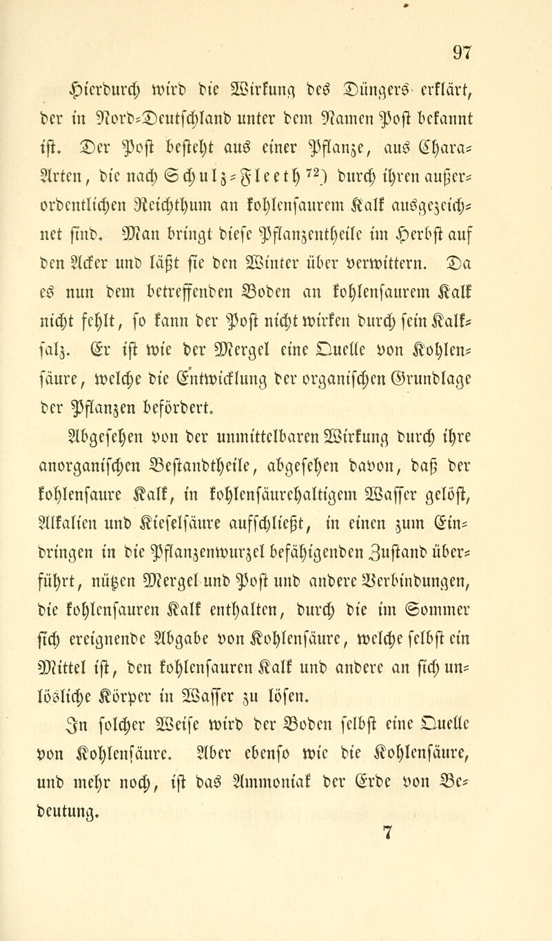 £ierburcf) wirb bie Sßtrfuno, beg £)iingerS- erflärt, ber tn 9?orb*£)eutfd;lanb unter bem tarnen ^3oft Mannt tfL £)er 5>cffc bejtel)t au$ einer ^ftan^e, au3 Gi^ara* Slrten, bte nad) 6 dj u 15 * g l e e 11)72) burct) tt)ren auger* orbentltcfyen ^eicj)tl)um an fotjlenfaurem &alf au3ge$eic|)* net fmb+ Wlan bringt biefe ^flanjent^eile im £erbft auf ben 2lcfer unb lagt fte ben Sinter über »erbittern. 2)a eS nun bem betreffenben 23oben an fo^tenfaurem £al£ nityt feljlt, fo fann ber s]3oft m'c^tttrirfen burcf) fein $alf* fal§. (£r ift ttu'e ber Mergel eine Duette *>on $ol)len* fäure, weldje bte (Sntttricflung ber orgamfdjen ©runblage ber ^ftanjen beförbert Elbgefeljen t>on ber unmittelbaren Söirfung burcf) ifyre anorganifc^en 25eftanbtl)eile, abgefeljen batton, bag ber fo^Ienfaure $alf, in fofylenfäuret)altigem 2Baffer gelöft, Ellfalten unb liefet fäure auffeiltest, in einen jum (£in* bringen in bie 55jTan$enttmr$el befäl)igenben 3u#anb übe?* fii^rt, nit^en berget unb $oft unb anbere $erbinbungen, bie fot)lenfauren £alf enthalten, burcf) bie im (Sommer ftet) ereignenbe Abgabe t>on $oI)lenfäure, welche felbft ein Mittel ijt, ben fofylenfauren $alf unb anbere an ficfjun* löölidje Körper in Sßaffer §u löfem 3n folcfjer Sßeife wirb ber 23oben felbft eine Duette Don ^ofylenjaure« 5lber ebenfo wie bie $oljlenfäure, unb meljr nod), ijt ba$ Elmmonial ber (£rbe t>on 23e* beutung.