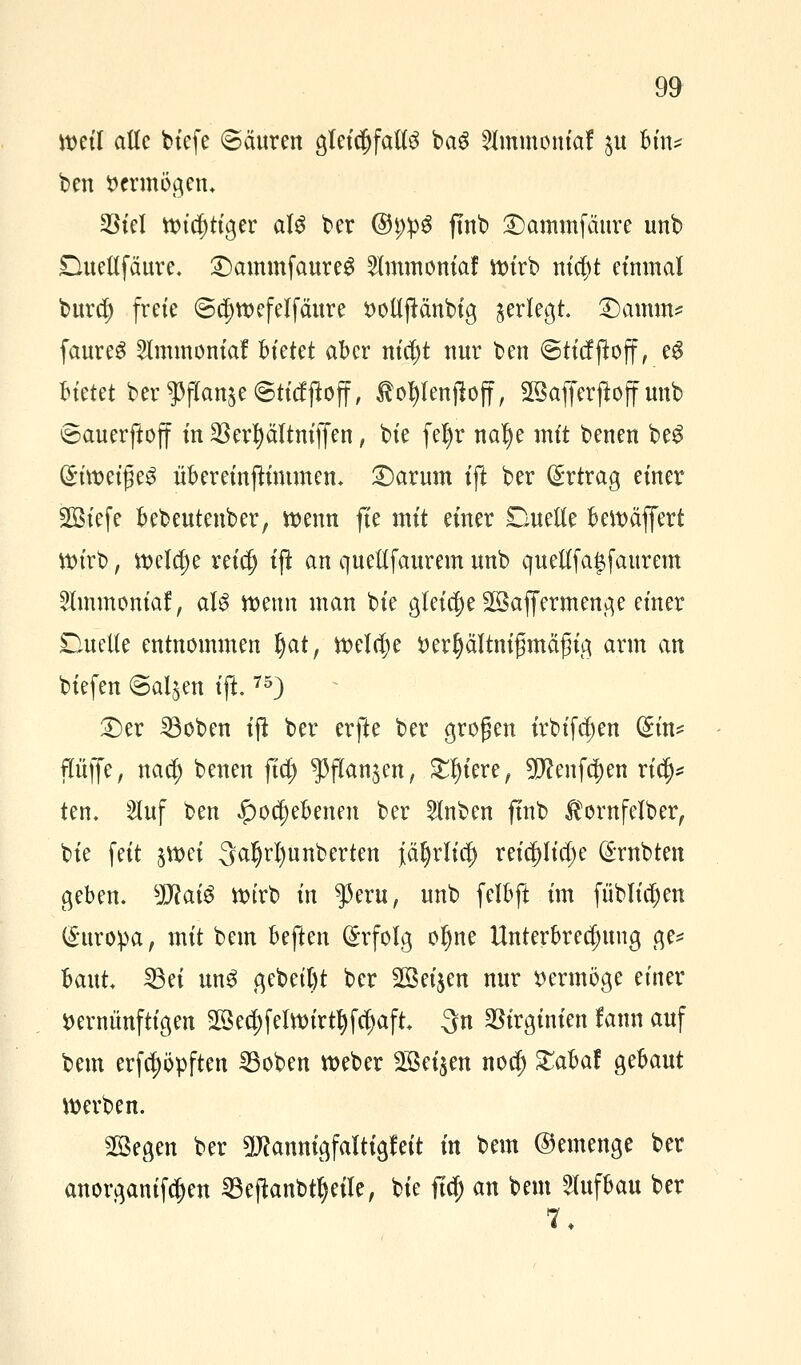 weil alle biefe Säuren gleichfalls bag 2lmmoniaf $u bin* ben vermögen. SBkl ttndjtiger alg ber @t;:pg fmb ©ammfäure unb Ducltfäurc. DammfaureS Slmtnoniaf ttn'rb ntc^t einmal burd) freie @cl)tr>efelfäure voltjMnbig ^erlegt. 2)amm? faureS 5lmmontaf bietet aber nid)t nur ben Sticfftoff, e$ Bfetet ber $ffan$e ©tiefjloff, totylenjloff, SBafferjioffunb ©auerßoff in 3Scr^äItntffen, bie fel)r nalje mit benen beS (SiroeißeS übereinßimmen* Darum ijt ber Ertrag einer Sötcfe bebeutenber, trenn fie mit einer Duelle berräffert roirb, tt>elcf)e retc§ ijt an queltfaurem unb quellfa^faurem Slmmonia!, aU trenn man bie gleiche 28affermenge einer Duelle entnommen Ijat, treibe rertyältnifjmäfjig arm an biefen ©al^en ift.75) Der SBoben ift ber erfte ber großen irbifd^en @in* pffe, naef) benen fiel) ^flanjen, £Ijtere, 9J?enfcj)en ri<$* ten. 2luf ben £>ocj)ebenen ber 5lnben fmb $ornfclber, bie feit $wei 3aljrl)unberten jäfyrlicl) reicf)Iid)e trabten geben. sD?ai$ ttnrb in $eru, unb felbft im [üblichen Europa, mit bem beften Erfolg oljne Unterbrechung ge* baut. 23ei ung gebebt ber 28ei$en nur vermöge einer vernünftigen 2öed;feltt)irt^fc^aft. 3n SStrgtnten fann auf bem erfe^opften 2Soben weber 2Bei$en noef) £abaf gebaut werben. SQBegen ber 2#annigfaltigfeit in bem ©emenge ber anorganifc^en 23ejtanbtl)eile, bie ftd) an bem Aufbau ber 7,